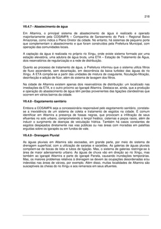 218
VII.4.7 - Abastecimento de água
Em Altamira, o principal sistema de abastecimento de água é realizado e operado
majoritariamente pela COSAMPA – Companhia de Saneamento do Pará – Regional Baixo
Amazonas, como indica o Plano Diretor da cidade. No entanto, há sistemas de pequeno porte
que complementam o abastecimento e que foram construídos pela Prefeitura Municipal, com
operação das comunidades locais.
A captação da água é realizada no próprio rio Xingu, onde existe sistema formado por uma
estação elevatória, uma adutora de água bruta, uma ETA – Estação de Tratamento de Água,
dois reservatórios de regularização e a rede de distribuição.
Quanto ao processo de tratamento de água, a Prefeitura informou que o sistema utiliza filtros
de fluxo ascendente, sem decantação, em decorrência da baixa turbidez das águas do rio
Xingu. A ETA compõe-se a partir das unidades de mistura de coagulante, floculação-filtração,
desinfecção e adição de flúor, além do sistema de lavagem dos filtros.
Na cidade de Altamira existem apenas dois reservatórios de distribuição: um localizado nas
imediações da ETA, e o outro próximo ao Igarapé Altamira. Destaca-se, ainda, que a produção
e operação do abastecimento de água têm perdas provenientes das ligações clandestinas que
ocorrem em vários bairros da cidade.
VII.4.8 - Esgotamento sanitário
Embora a COSAMPA seja a concessionária responsável pelo esgotamento sanitário, constata-
se a inexistência de um sistema de coleta e tratamento de esgotos na cidade. É comum
identificar em Altamira a presença de fossas negras, que provocam a infiltração de seus
efluentes no solo urbano, comprometendo o lençol freático, cisternas e poços rasos, além de
induzir o surgimento de doenças de veiculação hídrica. Também há casos constantes de
esgotos despejados diretamente nas vias públicas ou nas áreas com moradias em palafitas
erguidas sobre os igarapés ou em fundos de vale.
VII.4.9 - Drenagem Pluvial
As águas pluviais em Altamira são escoadas, em grande parte, por meio do sistema de
drenagem superficial, com a utilização de sarjetas e sarjetões. As galerias de águas pluviais
compõem-se de bocas de lobo e tubos de ligação. Mas, o sistema de galerias restringe-se à
área de maior adensamento urbano. As águas de chuva vão em direção ao rio Xingu, mas
também ao igarapé Altamira e parte do igarapé Panela, causando inundações temporárias.
Mas, os maiores problemas relativos à drenagem se devem às ocupações desordenadas e/ou
indevidas nas áreas de várzea, por exemplo. Além disso, muitas localidades de Altamira são
susceptíveis às cheias do rio Xingu e aos remansos em seus afluentes.
 