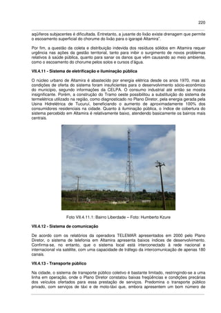 220
aqüíferos subjacentes é dificultada. Entretanto, a jusante do lixão existe drenagem que permite
o escoamento superficial do chorume do lixão para o igarapé Altamira”.
Por fim, a questão da coleta e distribuição indevida dos resíduos sólidos em Altamira requer
urgência nas ações da gestão territorial, tanto para inibir o surgimento de novos problemas
relativos à saúde pública, quanto para sanar os danos que vêm causando ao meio ambiente,
como o escoamento do chorume pelos solos e cursos d’água.
VII.4.11 - Sistema de eletrificação e iluminação pública
O núcleo urbano de Altamira é abastecido por energia elétrica desde os anos 1970, mas as
condições de oferta do sistema foram insuficientes para o desenvolvimento sócio-econômico
do município, segundo informações da CELPA. O consumo industrial até então se mostra
insignificante. Porém, a construção do Tramo oeste possibilitou a substituição do sistema de
termelétrica utilizado na região, como diagnosticado no Plano Diretor, pela energia gerada pela
Usina Hidrelétrica de Tucuruí, beneficiando o aumento de aproximadamente 100% dos
consumidores residenciais na cidade. Quanto à iluminação pública, o índice de cobertura do
sistema percebido em Altamira é relativamente baixo, atendendo basicamente os bairros mais
centrais.
Foto VII.4.11.1: Bairro Liberdade – Foto: Humberto Kzure
VII.4.12 - Sistema de comunicação
De acordo com os relatórios da operadora TELEMAR apresentados em 2000 pelo Plano
Diretor, o sistema de telefonia em Altamira apresenta baixos índices de desenvolvimento.
Confirma-se, no entanto, que o sistema local está interconectado à rede nacional e
internacional via satélite, com uma capacidade de tráfego da intercomunicação de apenas 180
canais.
VII.4.13 - Transporte público
Na cidade, o sistema de transporte público coletivo é bastante limitado, restringindo-se a uma
linha em operação, onde o Plano Diretor constatou baixas freqüências e condições precárias
dos veículos ofertados para essa prestação de serviços. Predomina o transporte público
privado, com serviços de táxi e de moto-táxi que, embora apresentem um bom número de
 