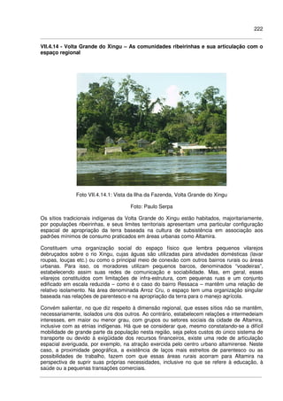 222
VII.4.14 - Volta Grande do Xingu – As comunidades ribeirinhas e sua articulação com o
espaço regional
Foto VII.4.14.1: Vista da Ilha da Fazenda, Volta Grande do Xingu
Foto: Paulo Serpa
Os sítios tradicionais indígenas da Volta Grande do Xingu estão habitados, majoritariamente,
por populações ribeirinhas, e seus limites territoriais apresentam uma particular configuração
espacial de apropriação da terra baseada na cultura de subsistência em associação aos
padrões mínimos de consumo praticados em áreas urbanas como Altamira.
Constituem uma organização social do espaço físico que lembra pequenos vilarejos
debruçados sobre o rio Xingu, cujas águas são utilizadas para atividades domésticas (lavar
roupas, louças etc.) ou como o principal meio de conexão com outros bairros rurais ou áreas
urbanas. Para isso, os moradores utilizam pequenos barcos, denominados “voadeiras”,
estabelecendo assim suas redes de comunicação e sociabilidade. Mas, em geral, esses
vilarejos constituídos com limitações de infra-estrutura, com pequenas ruas e um conjunto
edificado em escala reduzida – como é o caso do bairro Ressaca – mantêm uma relação de
relativo isolamento. Na área denominada Arroz Cru, o espaço tem uma organização singular
baseada nas relações de parentesco e na apropriação da terra para o manejo agrícola.
Convém salientar, no que diz respeito à dimensão regional, que esses sítios não se mantêm,
necessariamente, isolados uns dos outros. Ao contrário, estabelecem relações e intermedeiam
interesses, em maior ou menor grau, com grupos ou setores sociais da cidade de Altamira,
inclusive com as etnias indígenas. Há que se considerar que, mesmo constatando-se a difícil
mobilidade de grande parte da população nesta região, seja pelos custos do único sistema de
transporte ou devido à exigüidade dos recursos financeiros, existe uma rede de articulação
espacial averiguada, por exemplo, na atração exercida pelo centro urbano altamirense. Neste
caso, a proximidade geográfica, a existência de laços mais estreitos de parentesco ou as
possibilidades de trabalho, fazem com que essas áreas rurais acorram para Altamira na
perspectiva de suprir suas próprias necessidades, inclusive no que se refere à educação, à
saúde ou a pequenas transações comerciais.
 
