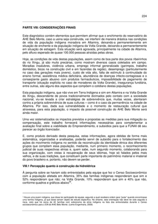 224
PARTE VIII: CONSIDERAÇÕES FINAIS
Este diagnóstico contém elementos que permitem afirmar que o enchimento do reservatório do
AHE Belo Monte, caso a usina seja construída, vai interferir de maneira drástica nas condições
de vida da população indígena moradora em Altamira, deixando-a permanentemente em
situação de enchente e da população indígena da Volta Grande, deixando-a permanentemente
em situação de estiagem. Esta situação será agravada, principalmente na cidade de Altamira,
pelo afluxo esperado de quase 100.000 pessoas atraídas pelas obras.
Hoje, as condições de vida destas populações, assim como de boa parte dos povos ribeirinhos
do rio Xingu, já são muito precárias, como mostram diversos casos coletados em campo.
Moradias insalubres, violência urbana, emprego informal generalizado (garimpos, trabalho
doméstico, bicos na construção civil e em fazendas da região), desemprego (particularmente
no caso das gerações mais jovens), custo de vida alto, falta de estímulo à continuidade do
ensino formal, assistência médica deficitária, abundância de doenças infecto-contagiosas e o
conseqüente gasto abusivo com produtos farmacêuticos, impossibilidade de pagamento de
transporte (situação explícita no caso de moradores da Volta Grande), insegurança fundiária,
entre outras, são alguns dos aspectos que compõem o cotidiano destas populações.
Esta população indígena, que não vive em Terra Indígena e sim em Altamira e na Volta Grande
do Xingu, descendente de povos tradicionalmente dizimados pelo contato com a sociedade
nacional, viu-se levada a criar estratégias de sobrevivência que, muitas vezes, atentaram
contra a própria sobrevivência de suas culturas – como é o caso da permanência na cidade de
Altamira. Por isso, dada sua vulnerabilidade e o momento de restauração cultural que
atravessa, para esta população, o impacto da possível construção do AHE Belo Monte será
ainda maior.
Uma vez sistematizados os impactos previstos e propostas as medidas para sua mitigação ou
compensação, este trabalho fornecerá informações necessárias para complementar a
avaliação final sobre a viabilidade do Empreendimento, e subsídios para que a FUNAI dê seu
parecer ao órgão licenciador.
E, como produto derivado desta pesquisa, estas informações, agora obtidas de forma mais
sistemática, organizadas e analisadas, poderão servir de subsídio para o fortalecimento das
ações do movimento indígena no sentido da reconstrução da identidade étnica dos diferentes
grupos que compõem essa população, mediante, num primeiro momento, o reconhecimento
judicial de suas respectivas etnias e, quem sabe, num segundo momento, colaborando para
sua organização, com vistas à recuperação de seus idiomas, hoje só falados pelos mais
velhos, e de suas tradições, que constituem parte importante do patrimônio material e imaterial
do povo brasileiro e, portanto, não devem se perder.
VIII.1 Percepção quanto à construção da hidrelétrica
À pergunta sobre se haviam sido entrevistados pela equipe que fez o Censo Socioeconômico
com a população afetada em Altamira, 35% das famílias indígenas responderam que sim e
52% responderam que não; na Volta Grande, 10% responderam que sim e 40% que não,
conforme quadros e gráficos abaixo58
.
¹ Houve uma jovem indígena, que disse ter participado da equipe, segundo a qual recebera ordem para “pular” quando encontrasse
uma família indígena, já que estas seriam objeto de estudo específico. No entanto, esta orientação não deve ter sido seguida à
risca, visto que há cerca de 40 famílias com sobrenome da etnia indígena na lista dos entrevistados durante o Censo
socioeconômico para o EIA do AHE Belo Monte. (Leme Engenharia, 2009)
 