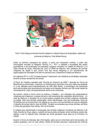 20
Foto 3: Elza Xipaya entrevista família indígena no abrigo Parque de Exposições, depois da
enchente de Altamira. Foto Mirella Poccia
Ainda na primeira campanha de campo, e como era necessário verificar, a partir das
informações reunidas no Relatório Técnico nº1 - RT1, a validade e atualidade dos dados
quantitativos e de localização da população indígena moradora na cidade de Altamira e na
Volta Grande do Xingu, obtiveram-se, junto à FUNAI de Altamira, dois cadastros de famílias
indígenas da região e que moram fora das terras indígenas e um levantamento de
organizações da sociedade civil feito em parceria com a Defensoria Pública de Altamira
Os relatórios RT 2.1 e RT 2.2 desta Equipe V descrevem com detalhes as atividades realizadas
durante as duas campanhas de campo.
O Plano de Trabalho expedido pela Themag em fevereiro de 2009 – derivado do Termo de
Referência já mencionado - propunha um levantamento censitário junto aos índios que poderão
vir a ser afetados pelo Empreendimento do AHE Belo Monte, e amostragem de entrevistas
semi-estruturadas para levantamento de dados junto àquelas famílias que não serão objeto de
remanejamento, caso o Empreendimento venha a ser construído.
No entanto, devido à forma como se realizou o trabalho – por indicação dos pesquisadores
indígenas que integraram a equipe técnica e dos levantamentos realizados anteriormente -, no
caso de Altamira, o resultado foi um censo quase completo das famílias indígenas residentes
na cidade. Além das famílias cadastradas, foram identificadas, mas não localizadas, cerca de
25 famílias que se encontravam nas aldeias ou na zona rural nos períodos em que foi realizado
o trabalho de campo (abril e maio de 2009). Também se constatou que novas famílias, de filhos
e netos das gerações mais velhas, vêm se formando.
O método para identificação e localização das famílias indígenas moradoras de Altamira e da
Volta Grande do Xingu seguiu o padrão de busca pelos principais ramos familiares saídos das
aldeias o que foi seguido pela indicação de novas gerações cujos lares já se formaram na
cidade.
Quanto à forma de obtenção das informações, optou-se por entrevistas semi-estruturadas, de
caráter qualitativo, com os mais velhos, chefes de famílias extensas e detentores da memória
 