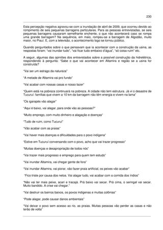 230
Esta percepção negativa agravou-se com a inundação de abril de 2009, que ocorreu devido ao
rompimento de seis pequenas barragens particulares. Para as pessoas entrevistadas, se seis
pequenas barragens causaram semelhante enchente, o que não acontecerá caso se rompa
uma grande barragem? Na sequência, em maio, rompeu-se a barragem de Algodão, muito
maior, no Piauí. E, com a televisão, o acontecimento logo se tornou público.
Quando perguntados sobre o que pensavam que ia acontecer com a construção da usina, as
respostas foram: “vai inundar tudo”, “vai ficar tudo embaixo d’água”, “só coisa ruim” etc.
A seguir, algumas das opiniões dos entrevistados sobre a possível construção da hidrelétrica,
respondendo à pergunta: “Sabe o que vai acontecer em Altamira e região se a usina for
construída?
“Vai ser um estrago da natureza”
“A metade de Altamira vai pro fundo”
“Vai acabar com nossas casas e nosso lazer”
“Quem está na pobreza continuará na pobreza. A cidade não tem estrutura. Já vi o desastre de
Tucuruí: famílias que vivem a 10 km da barragem não têm energia e vivem na lama”
“Os igarapés vão alagar”
“Aqui é baixo, vai alagar, para onde vão as pessoas?”
“Muito emprego, com muito dinheiro e alagação e doenças”
“Tudo de ruim, como Tucuruí”
“Vão acabar com as praias”
“Vai haver mais doenças e dificuldades para o povo indígena”
“Estive em Tucuruí conversando com o povo, acho que vai trazer progresso”
“Muitas doenças e desapropriação de todos nós”
“Vai trazer mais progresso e emprego para quem tem estudo”
“Vai inundar Altamira, vai chegar gente de fora”
“Vai inundar Altamira, vai piorar, vão fazer praia artificial, os peixes vão acabar”
“Fico triste por causa dos netos. Vai alagar tudo, vai acabar com a comida dos índios”
“Não vai ter mais peixe, acari e tracajá. Prá baixo vai secar. Prá cima, o seringal vai secar.
Muito bandido. A crise vai chegar.”
“Vai destruir os bairros baixos, os povos indígenas e muitas colônias”
“Pode alagar, pode causar danos ambientais”
“Vai deixar o povo sem acesso ao rio, as praias. Muitas pessoas vão perder as casas e não
terão de volta”
 