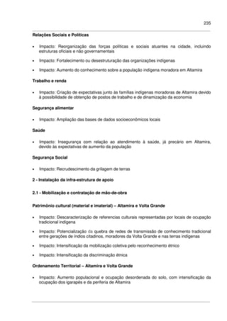 235
Relações Sociais e Políticas
• Impacto: Reorganização das forças políticas e sociais atuantes na cidade, incluindo
estruturas oficiais e não governamentais
• Impacto: Fortalecimento ou desestruturação das organizações indígenas
• Impacto: Aumento do conhecimento sobre a população indígena moradora em Altamira
Trabalho e renda
• Impacto: Criação de expectativas junto às famílias indígenas moradoras de Altamira devido
à possibilidade de obtenção de postos de trabalho e de dinamização da economia
Segurança alimentar
• Impacto: Ampliação das bases de dados socioeconômicos locais
Saúde
• Impacto: Insegurança com relação ao atendimento à saúde, já precário em Altamira,
devido às expectativas de aumento da população
Segurança Social
• Impacto: Recrudescimento da grilagem de terras
2 - Instalação da infra-estrutura de apoio
2.1 - Mobilização e contratação de mão-de-obra
Patrimônio cultural (material e imaterial) – Altamira e Volta Grande
• Impacto: Descaracterização de referencias culturais representadas por locais de ocupação
tradicional indígena
• Impacto: Potencialização da quebra de redes de transmissão de conhecimento tradicional
entre gerações de índios citadinos, moradores da Volta Grande e nas terras indígenas
• Impacto: Intensificação da mobilização coletiva pelo reconhecimento étnico
• Impacto: Intensificação da discriminação étnica
Ordenamento Territorial – Altamira e Volta Grande
• Impacto: Aumento populacional e ocupação desordenada do solo, com intensificação da
ocupação dos igarapés e da periferia de Altamira
 