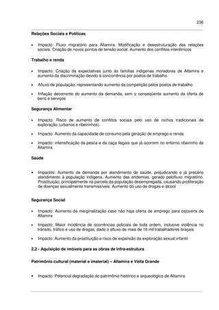 236
Relações Sociais e Políticas
• Impacto: Fluxo migratório para Altamira. Modificação e desestruturação das relações
sociais. Criação de novos pontos de tensão social. Aumento dos conflitos interétnicos
Trabalho e renda
• Impacto: Criação de expectativas junto às famílias indígenas moradoras de Altamira e
aumento da discriminação devido à concorrência por postos de trabalho.
• Afluxo de população, representando aumento da competição pelos postos de trabalho.
• Inflação decorrente do aumento da demanda, sem o conseqüente aumento da oferta de
bens e serviços
Segurança Alimentar
• Impacto: Risco de aumento de conflitos sociais pelo uso de nichos tradicionais de
exploração (urbanos e ribeirinhos)
• Impacto: Aumento da capacidade de consumo pela geração de emprego e renda
• Impacto: intensificação da pesca e da caça ilegais que já ocorrem no entorno ribeirinho de
Altamira
Saúde
• Impactos: Aumento da demanda por atendimento de saúde, prejudicando o já precário
atendimento à população indígena. Aumento das endemias, gerado pelofluxo migratório.
Prostituição, principalmente na parcela da população desempregada, causando proliferação
de doenças sexualmente transmissíveis. Aumento do uso de drogas e álcool
Segurança Social
• Impacto: Aumento da marginalização caso não haja oferta de emprego para osjovens de
Altamira
• Impacto: Maior incidência de ocorrências policiais de toda ordem, inclusive violência no
trânsito, tráfico e uso de drogas, dado o afluxo de mais de 16 mil trabalhadores braçais
• Impacto: Aumento da prostituição e risco de expansão da exploração sexual infantil
2.2 - Aquisição de imóveis para as obras de infra-estrutura
Patrimônio cultural (material e imaterial) – Altamira e Volta Grande
• Impacto: Potencial degradação do patrimônio histórico e arqueológico de Altamira
 