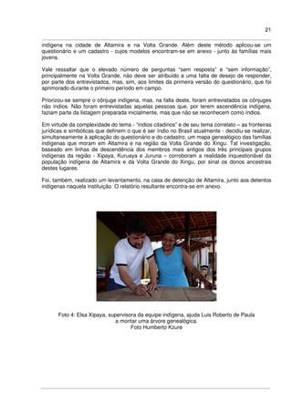 21
indígena na cidade de Altamira e na Volta Grande. Além deste método aplicou-se um
questionário e um cadastro - cujos modelos encontram-se em anexo - junto às famílias mais
jovens.
Vale ressaltar que o elevado número de perguntas “sem resposta” e “sem informação”,
principalmente na Volta Grande, não deve ser atribuído a uma falta de desejo de responder,
por parte dos entrevistados, mas, sim, aos limites da primeira versão do questionário, que foi
aprimorado durante o primeiro período em campo.
Priorizou-se sempre o cônjuge indígena, mas, na falta deste, foram entrevistados os cônjuges
não índios. Não foram entrevistadas aquelas pessoas que, por terem ascendência indígena,
faziam parte da listagem preparada inicialmente, mas que não se reconhecem como índios.
Em virtude da complexidade do tema - “índios citadinos” e de seu tema correlato – as fronteiras
jurídicas e simbólicas que definem o que é ser índio no Brasil atualmente - decidiu-se realizar,
simultaneamente à aplicação do questionário e do cadastro, um mapa genealógico das famílias
indígenas que moram em Altamira e na região da Volta Grande do Xingu. Tal investigação,
baseado em linhas de descendência dos membros mais antigos dos três principais grupos
indígenas da região - Xipaya, Kuruaya e Juruna – corroboram a realidade inquestionável da
população indígena de Altamira e da Volta Grande do Xingu, por sinal os donos ancestrais
destes lugares.
Foi, também, realizado um levantamento, na casa de detenção de Altamira, junto aos detentos
indígenas naquela instituição. O relatório resultante encontra-se em anexo.
Foto 4: Elsa Xipaya, supervisora da equipe indígena, ajuda Luis Roberto de Paula
a montar uma árvore genealógica.
Foto Humberto Kzure
 
