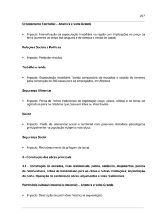 237
Ordenamento Territorial – Altamira e Volta Grande
• Impacto: Intensificação da especulação imobiliária na região com implicações no preço da
terra (aumento do preço dos alugueis e de compra e venda de casas)
Relações Sociais e Políticas
• Impacto: Perda de vínculos
Trabalho e renda
• Impacto: Especulação imobiliária. Venda compulsória de moradias e cessão de terrenos
para construção de 500 casas para os empregados, em Altamira
Segurança Alimentar
• Impacto: Perda de nichos tradicionais de exploração (caça, pesca, coleta) e de terras de
agricultura para os citadinos que possuem lotes ou ilhas fluviais
Saúde
• Impacto: Perda de referencial social e territorial com possíveis distúrbios psicológicos
principalmente na população indígena mais idosa
Segurança Social
• Impacto: Recrudescimento da grilagem de terras
3 - Construção das obras principais
3.1 - Construção de estradas, vilas residenciais, pátios, canteiros, alojamentos, postos
de combustíveis, linhas de transmissão para as obras e outras instalações; implantação
do porto. Operação de canteirosde obras, alojamentos e vilas residenciais
Patrimônio cultural (material e imaterial) – Altamira e Volta Grande
• Impacto: Destruição de patrimônio histórico e arqueológico
 