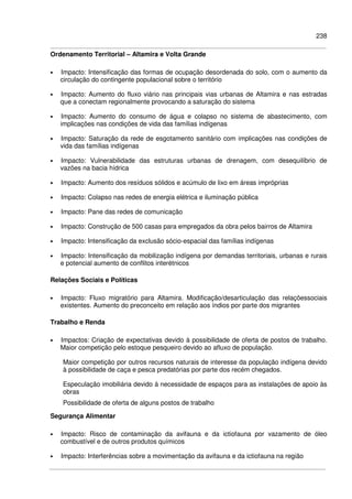 238
Ordenamento Territorial – Altamira e Volta Grande
• Impacto: Intensificação das formas de ocupação desordenada do solo, com o aumento da
circulação do contingente populacional sobre o território
• Impacto: Aumento do fluxo viário nas principais vias urbanas de Altamira e nas estradas
que a conectam regionalmente provocando a saturação do sistema
• Impacto: Aumento do consumo de água e colapso no sistema de abastecimento, com
implicações nas condições de vida das famílias indígenas
• Impacto: Saturação da rede de esgotamento sanitário com implicações nas condições de
vida das famílias indígenas
• Impacto: Vulnerabilidade das estruturas urbanas de drenagem, com desequilíbrio de
vazões na bacia hídrica
• Impacto: Aumento dos resíduos sólidos e acúmulo de lixo em áreas impróprias
• Impacto: Colapso nas redes de energia elétrica e iluminação pública
• Impacto: Pane das redes de comunicação
• Impacto: Construção de 500 casas para empregados da obra pelos bairros de Altamira
• Impacto: Intensificação da exclusão sócio-espacial das famílias indígenas
• Impacto: Intensificação da mobilização indígena por demandas territoriais, urbanas e rurais
e potencial aumento de conflitos interétnicos
Relações Sociais e Políticas
• Impacto: Fluxo migratório para Altamira. Modificação/desarticulação das relaçõessociais
existentes. Aumento do preconceito em relação aos índios por parte dos migrantes
Trabalho e Renda
• Impactos: Criação de expectativas devido à possibilidade de oferta de postos de trabalho.
Maior competição pelo estoque pesqueiro devido ao afluxo de população.
Maior competição por outros recursos naturais de interesse da população indígena devido
à possibilidade de caça e pesca predatórias por parte dos recém chegados.
Especulação imobiliária devido à necessidade de espaços para as instalações de apoio às
obras
Possibilidade de oferta de alguns postos de trabalho
Segurança Alimentar
• Impacto: Risco de contaminação da avifauna e da ictiofauna por vazamento de óleo
combustível e de outros produtos químicos
• Impacto: Interferências sobre a movimentação da avifauna e da ictiofauna na região
 