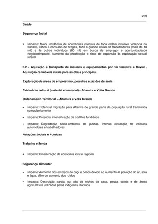 239
Saúde
Segurança Social
• Impacto: Maior incidência de ocorrências policiais de toda ordem inclusive violência no
trânsito, tráfico e consumo de drogas, dado o grande afluxo de trabalhadores (mais de 18
mil) e de outros indivíduos (80 mil) em busca de empregos e oportunidadesde
negóciosImpacto: Aumento da prostituição e risco de expansão da exploração sexual
infantil
3.2 - Aquisição e transporte de insumos e equipamentos por via terrestre e fluvial .
Aquisição de imóveis rurais para as obras principais.
Exploração de áreas de empréstimo, pedreiras e jazidas de areia
Patrimônio cultural (material e imaterial) – Altamira e Volta Grande
Ordenamento Territorial – Altamira e Volta Grande
• Impacto: Potencial migração para Altamira de grande parte da população rural transferida
compulsoriamente
• Impacto: Potencial intensificação de conflitos fundiários
• Impacto: Degradação sócio-ambiental de jazidas, intensa circulação de veículos
automotores e trabalhadores
Relações Sociais e Políticas
Trabalho e Renda
• Impacto: Dinamização da economia local e regional
Segurança Alimentar
• Impacto: Aumento dos esforços de caça e pesca devido ao aumento da poluição do ar, solo
e água, além do aumento dos ruídos
• Impacto: Destruição parcial ou total de nichos de caça, pesca, coleta e de áreas
agricultáveis utilizadas pelos indígenas citadinos
 
