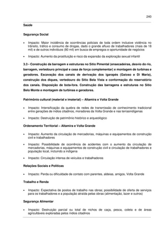 240
Saúde
Segurança Social
• Impacto: Maior incidência de ocorrências policiais de toda ordem inclusive violência no
trânsito, tráfico e consumo de drogas, dado o grande afluxo de trabalhadores (mais de 18
mil) e de outros indivíduos (80 mil) em busca de empregos e oportunidade de negócios
• Impacto: Aumento da prostituição e risco da expansão da exploração sexual infantil
3.3 - Construção da barragem e estruturas no Sítio Pimental (ensecadeiras, desvio do rio,
barragem, vertedouro principal e casa de força complementar) e montagem de turbinas e
geradores. Escavação dos canais de derivação dos igarapés (Gaioso e Di Maria),
construção dos diques, vertedouro do Sítio Bela Vista e conformação do reservatório
dos canais. Disposição de bota-fora. Construção das barragens e estruturas no Sítio
Belo Monte e montagem de turbinas e geradores.
Patrimônio cultural (material e imaterial) – Altamira e Volta Grande
• Impacto: Intensificação da quebra de redes de transmissão de conhecimento tradicional
entre gerações de índios citadinos, moradores da Volta Grande e nas terrasindígenas
• Impacto: Destruição de patrimônio histórico e arqueológico
Ordenamento Territorial – Altamira e Volta Grande
• Impacto: Aumento da circulação de mercadorias, máquinas e equipamentos de construção
civil e trabalhadores
• Impacto: Possibilidade de ocorrência de acidentes com o aumento da circulação de
mercadorias, máquinas e equipamentos de construção civil e circulação de trabalhadores e
população local, incluindo a indígena
• Impacto: Circulação intensa de veículos e trabalhadores
Relações Sociais e Políticas
• Impacto: Perda ou dificuldade de contato com parentes, aldeias, amigos, Volta Grande
Trabalho e Renda
• Impacto: Expectativa de postos de trabalho nas obras; possibilidade de oferta de serviços
para os trabalhadores e a população atraída pelas obras (alimentação, lazer e outros)
Segurança Alimentar
• Impacto: Destruição parcial ou total de nichos de caça, pesca, coleta e de áreas
agricultáveis exploradas pelos índios citadinos
 