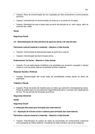 241
• Impacto: Risco de contaminação de rios e igarapés por óleo combustível e outros produtos
químicos
• Impacto: Interferências na movimentação da avifauna e na ictiofauna na região
• Impacto: Rarefação da caça e pesca pelo aumento da poluição do ar, solo e água, além do
aumento dos ruídos
Saúde
Segurança Social
3.4 - Desmobilização da infra-estrutura de apoio às obras e da mão-de-obra
Patrimônio cultural (material e imaterial) – Altamira e Volta Grande
• Impacto: Continuidade da descaracterização do patrimônio cultural
• Impacto: Intensificação da discriminação étnica
Ordenamento Territorial – Altamira e Volta Grande
• Impacto: Fim da especulação imobiliária e de atividades que envolvem ocupação o espaço
urbano e rural nas quais estavam envolvidas famílias indígenas
Relações Sociais e Políticas
• Impacto: Desarticulação das novas redes de sociabilidade criadas devido ao afluxo de
população
Trabalho e Renda
• Impacto: Perda de postos de trabalho para os índios que estiverem empregadosnas obras.
Perda de público para os que estiverem disponibilizando bens e serviços aos trabalhadores
de fora. Fim do período de animação econômica
Segurança Alimentar
Saúde
Segurança Social
4 - Liberação das áreas para formação dos reservatórios
4.1 - Aquisição de imóveis rurais e urbanos para formação dos reservatórios
Patrimônio cultural (material e imaterial) – Altamira e Volta Grande
• Impacto: Intensificação da quebra de redes de transmissão de conhecimento tradicional
entre gerações de índios citadinos, moradores da Volta Grande e nas terras indígenas
 