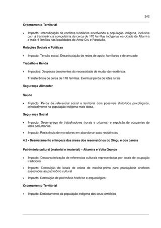242
Ordenamento Territorial
• Impacto: Intensificação de conflitos fundiários envolvendo a população indígena, inclusive
com a transferência compulsória de cerca de 170 famílias indígenas na cidade de Altamira
e mais 4 famílias nas localidades do Arroz Cru e Paratizão.
Relações Sociais e Políticas
• Impacto: Tensão social. Desarticulação de redes de apoio, familiares e de amizade
Trabalho e Renda
• Impactos: Despesas decorrentes da necessidade de mudar de residência.
Transferência de cerca de 170 famílias. Eventual perda de lotes rurais
Segurança Alimentar
Saúde
• Impacto: Perda de referencial social e territorial com possíveis distúrbios psicológicos,
principalmente na população indígena mais idosa.
Segurança Social
• Impacto: Desemprego de trabalhadores (rurais e urbanos) e expulsão de ocupantes de
lotes periurbanos
• Impacto: Resistência de moradores em abandonar suas residências
4.2 - Desmatamento e limpeza das áreas dos reservatórios do Xingu e dos canais
Patrimônio cultural (material e imaterial) – Altamira e Volta Grande
• Impacto: Descaracterização de referencias culturais representadas por locais de ocupação
tradicional
• Impacto: Destruição de locais de coleta de matéria-prima para produçãode artefatos
associados ao patrimônio cultural
• Impacto: Destruição de patrimônio histórico e arqueológico
Ordenamento Territorial
• Impacto: Deslocamento da população indígena dos seus territórios
 