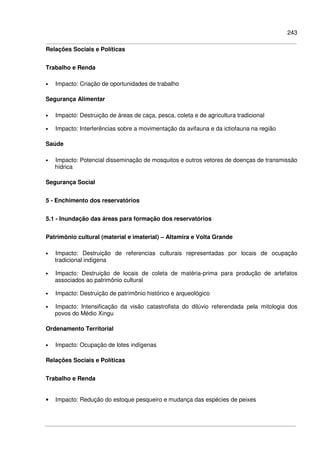 243
Relações Sociais e Políticas
Trabalho e Renda
• Impacto: Criação de oportunidades de trabalho
Segurança Alimentar
• Impacto: Destruição de áreas de caça, pesca, coleta e de agricultura tradicional
• Impacto: Interferências sobre a movimentação da avifauna e da ictiofauna na região
Saúde
• Impacto: Potencial disseminação de mosquitos e outros vetores de doenças de transmissão
hídrica
Segurança Social
5 - Enchimento dos reservatórios
5.1 - Inundação das áreas para formação dos reservatórios
Patrimônio cultural (material e imaterial) – Altamira e Volta Grande
• Impacto: Destruição de referencias culturais representadas por locais de ocupação
tradicional indígena
• Impacto: Destruição de locais de coleta de matéria-prima para produção de artefatos
associados ao patrimônio cultural
• Impacto: Destruição de patrimônio histórico e arqueológico
• Impacto: Intensificação da visão catastrofista do dilúvio referendada pela mitologia dos
povos do Médio Xingu
Ordenamento Territorial
• Impacto: Ocupação de lotes indígenas
Relações Sociais e Políticas
Trabalho e Renda
• Impacto: Redução do estoque pesqueiro e mudança das espécies de peixes
 