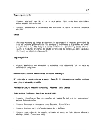 244
Segurança Alimentar
• Impacto: Destruição total de nichos de caça, pesca, coleta e de áreas agricultáveis
utilizadas pelos índios citadinos
• Impacto: Desemprego e refreamento das atividades de pesca de famílias indígenas
citadinas
Saúde
• Impactos: Aumento do tempo de residência no reservatório do chorume proveniente do
lixão de Altamira: potencialização das doenças já endêmicas e surgimento de outras,
provenientes da ingestão de água e peixes contaminados por metais pesados (chumbo,
cádmio e mercúrio); problemas de saúde provenientes da eutrofização com o provável
domínio de cianobactéria (algas azuis).
Segurança Social
• Impacto: Resistência de moradores a abandonar suas residências por se tratar de
transferência compulsória
6 - Operação comercial das unidades geradoras de energia
6.1 - Geração e transmissão de energia. Liberação do hidrograma de vazões mínimas
para o trecho de vazão reduzida
Patrimônio Cultural (material e imaterial) – Altamira e Volta Grande
Ordenamento Territorial - Altamira e Volta Grande
• Impacto: Intensificação das reivindicações da população indígena por assentamento
provido de infra-estrutura
• Impacto: Mudanças na paisagem e perda de praias e áreas de lazer
• Impacto: Mudança nas condições de navegação do rio Xingu
• Impacto: Potencialização de invasão garimpeira na região da Volta Grande (Ressaca,
Garimpo do Galo, Garimpo do Itatá)
 
