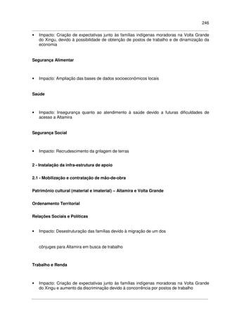 246
• Impacto: Criação de expectativas junto às famílias indígenas moradoras na Volta Grande
do Xingu, devido à possibilidade de obtenção de postos de trabalho e de dinamização da
economia
Segurança Alimentar
• Impacto: Ampliação das bases de dados socioeconômicos locais
Saúde
• Impacto: Insegurança quanto ao atendimento à saúde devido a futuras dificuldades de
acesso a Altamira
Segurança Social
• Impacto: Recrudescimento da grilagem de terras
2 - Instalação da infra-estrutura de apoio
2.1 - Mobilização e contratação de mão-de-obra
Patrimônio cultural (material e imaterial) – Altamira e Volta Grande
Ordenamento Territorial
Relações Sociais e Políticas
• Impacto: Desestruturação das famílias devido à migração de um dos
cônjuges para Altamira em busca de trabalho
Trabalho e Renda
• Impacto: Criação de expectativas junto às famílias indígenas moradoras na Volta Grande
do Xingu e aumento da discriminação devido à concorrência por postos de trabalho
 