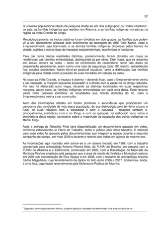 22
O universo populacional objeto da pesquisa divide-se em dois subgrupos: os “índios citadinos”,
ou seja, as famílias indígenas que residem em Altamira, e as famílias indígenas moradoras na
região da Volta Grande do Xingu.
Metodologicamente, os índios citadinos foram divididos em dois grupos: as famílias que podem
vir a ser diretamente afetadas pelo enchimento da barragem do AHE Belo Monte, caso o
Empreendimento seja licenciado, e as demais famílias indígenas dispersas pelos bairros da
cidade, sujeitas a outros tipos de impactos socioambientais, econômicos e fundiários.
Para dar conta destas realidades distintas, posteriormente, foram plotadas em mapa as
residências das famílias entrevistadas, distinguindo-as por etnia. Este mapa, que se encontra
em anexo, mostra as cotas – tanto de enchimento do reservatório como das áreas de
preservação permanente, assim como uma cota de segurança (cota 100 msnm), estabelecida
nos estudos ambientais. Assim torna-se possível visualizar, tanto a distribuição das famílias
indígenas pela cidade como a posição de suas moradias em relação às cotas.
No caso da Volta Grande, o impacto é distinto – devendo ficar, caso o Empreendimento venha
a ser realizado, a margem esquerda ensecada2
e a direita com a vazão do rio Xingu reduzida.
Por isso foi elaborado outro mapa, situando as distintas localidades em suas respectivas
margens, assim como as famílias indígenas entrevistadas em cada uma delas. Esse recurso
visual torna possível identificar as localidades que ficarão distantes do rio, caso o
Empreendimento venha a ser construído.
Além das informações obtidas em fontes primárias e secundárias que propiciaram um
panorama das condições de vida desta população, de sua distribuição pelo território urbano e
rural, de suas relações com a sociedade e com a natureza – relações também e,
principalmente, simbólicas com o rio Xingu e com os igarapés, foi elaborado texto sobre a
etnohistória desta região, conclusivo sobre a magnitude da ocupação dos povos indígenas no
Médio Xingu.
Após a entrega do Relatório Final será disponibilizado um documentário gravado em vídeo,
conforme estabelecido no Plano de Trabalho, sobre o público alvo deste trabalho. O material
para esse vídeo foi gravado pelos documentaristas que integram a equipe durante a segunda
campanha de campo, em maio 2009 e durante o retorno aos Índios em agosto do mesmo ano.
As informações aqui reunidas vêm somar-se a um acervo iniciado em 1988, com o trabalho
coordenado pelo antropólogo Antonio Pereira Neto, da FUNAI de Brasília, em parceria com a
FUNAI de Altamira e a Eletronorte; continuado em 2000, com a Dissertação de Mestrado de
Marlinda Patrício ampliado pela pesquisa que a área de saúde da Prefeitura Municipal realizou
em 2002 sob coordenação de Elza Xipaya e em 2008, com o trabalho do antropólogo Antonio
Carlos Magalhães, cujo levantamento de dados foi feito entre 2006 e 2007. Somam-se, ainda,
a uma lista, organizada recentemente pela Defensoria Pública de Altamira.
2
Segundo a terminologia do setor elétrico, a palavra significa a secagem de determinada uma área ou trecho de rio
 