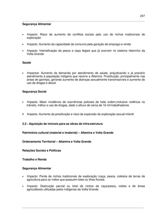 247
Segurança Alimentar
• Impacto: Risco de aumento de conflitos sociais pelo uso de nichos tradicionais de
exploração
• Impacto: Aumento da capacidade de consumo pela geração de emprego e renda
• Impacto: Intensificação da pesca e caça ilegais que já ocorrem no sistema ribeirinho da
Volta Grande
Saúde
• Impactos: Aumento da demanda por atendimento de saúde, prejudicando o já precário
atendimento à população indígena que recorre a Altamira. Prostituição, principalmente nas
áreas de garimpo, gerando aumento de doenças sexualmente transmissíveis e aumento do
uso de drogas e álcool
Segurança Social
• Impacto: Maior incidência de ocorrências policiais de toda ordem,inclusive violência no
trânsito, tráfico e uso de drogas, dado o afluxo de cerca de 16 mil trabalhadores
• Impacto: Aumento da prostituição e risco da expansão da exploração sexual infantil
2.2 - Aquisição de imóveis para as obras de infra-estrutura
Patrimônio cultural (material e imaterial) – Altamira e Volta Grande
Ordenamento Territorial – Altamira e Volta Grande
Relações Sociais e Políticas
Trabalho e Renda
Segurança Alimentar
• Impacto: Perda de nichos tradicionais de exploração (caça, pesca, coleta)e de terras de
agricultura para os índios que possuem lotes ou ilhas fluviais
• Impacto: Destruição parcial ou total de nichos de caça/pesca, coleta e de áreas
agricultáveis utilizadas pelos indígenas da Volta Grande
 