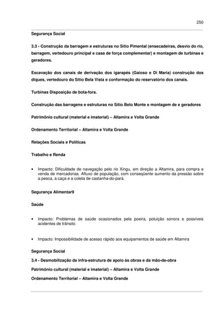 250
Segurança Social
3.3 - Construção da barragem e estruturas no Sítio Pimental (ensecadeiras, desvio do rio,
barragem, vertedouro principal e casa de força complementar) e montagem de turbinas e
geradores.
Escavação dos canais de derivação dos igarapés (Gaioso e Di Maria) construção dos
diques, vertedouro do Sítio Bela Vista e conformação do reservatório dos canais.
Turbinas Disposição de bota-fora.
Construção das barragens e estruturas no Sítio Belo Monte e montagem de e geradores
Patrimônio cultural (material e imaterial) – Altamira e Volta Grande
Ordenamento Territorial – Altamira e Volta Grande
Relações Sociais e Políticas
Trabalho e Renda
• Impacto: Dificuldade de navegação pelo rio Xingu, em direção a Altamira, para compra e
venda de mercadorias. Afluxo de população, com conseqüente aumento da pressão sobre
a pesca, a caça e a coleta de castanha-do-pará.
Segurança Alimentar9
Saúde
• Impacto: Problemas de saúde ocasionados pela poeira, poluição sonora e possíveis
acidentes de trânsito
• Impacto: Impossibilidade de acesso rápido aos equipamentos de saúde em Altamira
Segurança Social
3.4 - Desmobilização da infra-estrutura de apoio às obras e da mão-de-obra
Patrimônio cultural (material e imaterial) – Altamira e Volta Grande
Ordenamento Territorial – Altamira e Volta Grande
 