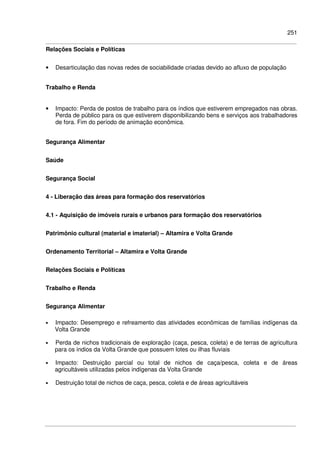 251
Relações Sociais e Políticas
• Desarticulação das novas redes de sociabilidade criadas devido ao afluxo de população
Trabalho e Renda
• Impacto: Perda de postos de trabalho para os índios que estiverem empregados nas obras.
Perda de público para os que estiverem disponibilizando bens e serviços aos trabalhadores
de fora. Fim do período de animação econômica.
Segurança Alimentar
Saúde
Segurança Social
4 - Liberação das áreas para formação dos reservatórios
4.1 - Aquisição de imóveis rurais e urbanos para formação dos reservatórios
Patrimônio cultural (material e imaterial) – Altamira e Volta Grande
Ordenamento Territorial – Altamira e Volta Grande
Relações Sociais e Políticas
Trabalho e Renda
Segurança Alimentar
• Impacto: Desemprego e refreamento das atividades econômicas de famílias indígenas da
Volta Grande
• Perda de nichos tradicionais de exploração (caça, pesca, coleta) e de terras de agricultura
para os índios da Volta Grande que possuem lotes ou ilhas fluviais
• Impacto: Destruição parcial ou total de nichos de caça/pesca, coleta e de áreas
agricultáveis utilizadas pelos indígenas da Volta Grande
• Destruição total de nichos de caça, pesca, coleta e de áreas agricultáveis
 
