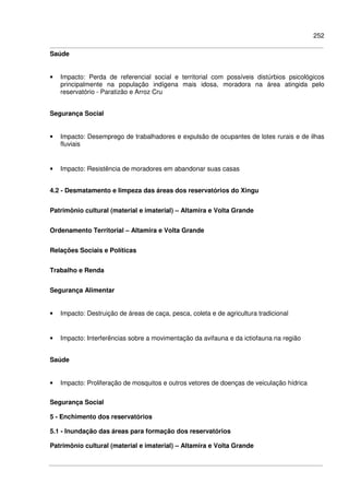252
Saúde
• Impacto: Perda de referencial social e territorial com possíveis distúrbios psicológicos
principalmente na população indígena mais idosa, moradora na área atingida pelo
reservatório - Paratizão e Arroz Cru
Segurança Social
• Impacto: Desemprego de trabalhadores e expulsão de ocupantes de lotes rurais e de ilhas
fluviais
• Impacto: Resistência de moradores em abandonar suas casas
4.2 - Desmatamento e limpeza das áreas dos reservatórios do Xingu
Patrimônio cultural (material e imaterial) – Altamira e Volta Grande
Ordenamento Territorial – Altamira e Volta Grande
Relações Sociais e Políticas
Trabalho e Renda
Segurança Alimentar
• Impacto: Destruição de áreas de caça, pesca, coleta e de agricultura tradicional
• Impacto: Interferências sobre a movimentação da avifauna e da ictiofauna na região
Saúde
• Impacto: Proliferação de mosquitos e outros vetores de doenças de veiculação hídrica
Segurança Social
5 - Enchimento dos reservatórios
5.1 - Inundação das áreas para formação dos reservatórios
Patrimônio cultural (material e imaterial) – Altamira e Volta Grande
 