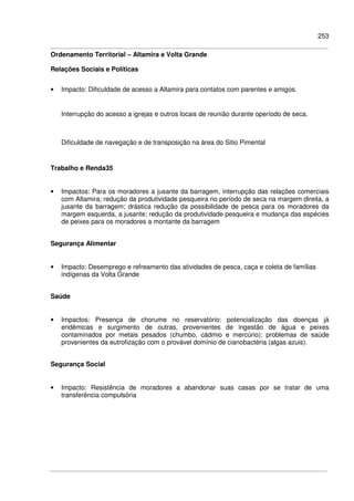 253
Ordenamento Territorial – Altamira e Volta Grande
Relações Sociais e Políticas
• Impacto: Dificuldade de acesso a Altamira para contatos com parentes e amigos.
Interrupção do acesso a igrejas e outros locais de reunião durante operíodo de seca.
Dificuldade de navegação e de transposição na área do Sitio Pimental
Trabalho e Renda35
• Impactos: Para os moradores a jusante da barragem, interrupção das relações comerciais
com Altamira; redução da produtividade pesqueira no período de seca na margem direita, a
jusante da barragem; drástica redução da possibilidade de pesca para os moradores da
margem esquerda, a jusante; redução da produtividade pesqueira e mudança das espécies
de peixes para os moradores a montante da barragem
Segurança Alimentar
• Impacto: Desemprego e refreamento das atividades de pesca, caça e coleta de famílias
indígenas da Volta Grande
Saúde
• Impactos: Presença de chorume no reservatório: potencialização das doenças já
endêmicas e surgimento de outras, provenientes de ingestão de água e peixes
contaminados por metais pesados (chumbo, cádmio e mercúrio); problemas de saúde
provenientes da eutrofização com o provável domínio de cianobactéria (algas azuis).
Segurança Social
• Impacto: Resistência de moradores a abandonar suas casas por se tratar de uma
transferência compulsória
 