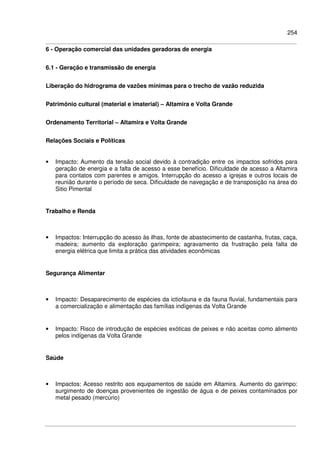 254
6 - Operação comercial das unidades geradoras de energia
6.1 - Geração e transmissão de energia
Liberação do hidrograma de vazões mínimas para o trecho de vazão reduzida
Patrimônio cultural (material e imaterial) – Altamira e Volta Grande
Ordenamento Territorial – Altamira e Volta Grande
Relações Sociais e Políticas
• Impacto: Aumento da tensão social devido à contradição entre os impactos sofridos para
geração de energia e a falta de acesso a esse benefício. Dificuldade de acesso a Altamira
para contatos com parentes e amigos. Interrupção do acesso a igrejas e outros locais de
reunião durante o período de seca. Dificuldade de navegação e de transposição na área do
Sitio Pimental
Trabalho e Renda
• Impactos: Interrupção do acesso às ilhas, fonte de abastecimento de castanha, frutas, caça,
madeira; aumento da exploração garimpeira; agravamento da frustração pela falta de
energia elétrica que limita a prática das atividades econômicas
Segurança Alimentar
• Impacto: Desaparecimento de espécies da ictiofauna e da fauna fluvial, fundamentais para
a comercialização e alimentação das famílias indígenas da Volta Grande
• Impacto: Risco de introdução de espécies exóticas de peixes e não aceitas como alimento
pelos indígenas da Volta Grande
Saúde
• Impactos: Acesso restrito aos equipamentos de saúde em Altamira. Aumento do garimpo:
surgimento de doenças provenientes de ingestão de água e de peixes contaminados por
metal pesado (mercúrio)
 