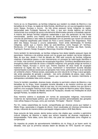 256
INTRODUÇÃO
Como se viu no Diagnóstico, as famílias indígenas que residem na cidade de Altamira e nos
beiradões do rio Xingu, na região da Volta Grande, identificam-se, em sua esmagadora maioria,
como Xipaya, Kuruaya e Juruna. As três etnias possuem terras indígenas na região,
demarcadas pela Fundação Nacional do Índio, o que sem dúvida legitima em termos
institucionais sua condição de povos culturalmente diferenciados perante a sociedade regional.
A maioria das demais famílias indígenas cadastradas e que não pertencem às três etnias
mencionadas, partilha uma história comum de desenraizamento territorial e quebra dos
vínculos de parentesco e das redes de sociabilidade com os parentes que moram em diversas
terras indígenas espalhadas pelo Estado do Pará e outros estados (Ver Diagnóstico). Para
além dos Xipaya, Kuruaya e Juruna cadastrados, foram ainda identificadas 72 famílias
indígenas, sendo que a maioria delas se auto-identificou como Kayapó (21 famílias),
Munduruku (17 famílias) e Arara (14 famílias). As outras 20 famílias são Baré, Canela,
Tupiniquim, Guarani, Karajá, Guajajara, Mocorongo, Anambé e Wapixana.
Como também foi demonstrado, as famílias indígenas foco deste trabalho possuem laços de
parentesco, históricos e de práticas sociais com os grupos que residem nas terras indígenas.
Mais do que isso, desde o final da década de 1990 este conjunto de famílias indígenas
citadinas e beiradeiras passou a viver intensamente um processo de reafirmação identitária e
um tímido, mas contínuo, processo de recuperação linguística. Contribuiu decididamente para a
emergência desta retomada de raízes e tradições indígenas uma geração antiga de homens e
mulheres Xipaya, Kuruaya e Juruna que, mesmo expulsos de seus locais de ocupação
tradicional na região dos rios Iriri e Curuá, mantiveram e transmitiram durante décadas
representações e práticas sociais para as gerações mais novas, particularmente, as já nascidas
em ambiente urbano. Práticas sociais, associadas ao ciclo natural do rio Xingu e seus igarapés,
são ainda passadas de geração a geração - tais como atividades de pesca, caça, coleta,
conhecimentos de plantas medicinais - mesmo que realizadas de maneira intermitente e
sobrepostas a atividades tidas como urbanas.
Como foi também ressaltado, diversos locais, situados no perímetro urbano de Altamira e nos
beiradões do rio Xingu, foram ocupados durante décadas e de maneira contínua por este
conjunto de famílias indígenas. Mais do que isso, há uma memória coletiva viva que afirma e
reafirma uma ocupação histórica muito mais antiga da região de Altamira pelos índios Xipaya,
Kuruaya e Juruna. Tempos da Missão Jesuíta de Tauaquara, situada nas imediações do atual
Igarapé Panelas, na cidade de Altamira.
Esta memória coletiva é atualizada em nomes de associações indígenas, instrumentos
modernos de representação política, que referenciam grandes personalidades das gerações
mais velhas Xipaya e Kuruaya, como, por exemplo, “Kirinapãe”, “Akarirá”, “Aricafu”.
Por fim, visões catastrofistas do mundo, compartilhadas por diversos povos que habitam o
Médio Xingu, associadas à chegada do dilúvio, foram atualizadas em diversas entrevistas de
campo, indicando de maneira direta a percepção indígena sobre o AHE Belo Monte.
Esse conjunto de fatos sociais, dentre tantos outros não citados aqui, constitui o patrimônio
cultural indígena de Altamira e região que sofrerá impactos de diversas magnitudes e
temporalidades. Parte deles, como será visto, não pode ser classificada como mitigável ou
compensável.
Os impactos do projeto de aproveitamento hidrelétrico do rio Xingu já se fazem sentir há
décadas, visto que os primeiros estudos datam da década de 1970. Quando em campo,
 