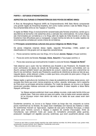 23
PARTE I – ESTUDOS ETNOHISTÓRICOS
ASPECTOS CULTURAIS E ETNOHISTÓRICOS DOS POVOS DO MÉDIO XINGU
A Área de Abrangência Regional (AAR) do Empreendimento AHE Belo Monte compreende
uma grande região da Amazônia brasileira, tem como núcleo central o vale do Médio Xingu e
fica compreendida entre os rios Tapajós e Tocantins.
A região do Médio Xingu é exclusivamente caracterizada pela floresta amazônica, sendo que a
abundância de borracha e de castanhas atraiu a atenção dos colonizadores. Os cursos d’água
são interrompidos por corredeiras e o rio Xingu além da região da Volta Grande é um dos rios
brasileiros mais dificultosos para a navegação. Longos trechos do leito do rio estão repletos de
enormes pedras cortadas por canais cheios de corredeiras.
I.1 Principais características culturais dos povos indígenas do Médio Xingu
Os povos indígenas originais dessa região, segundo Nimuendaju (1948), podem ser
classificados em três grupos com as seguintes características:
• Povos canoeiros restritos aos rios Xingu, Iriri e Curuá: Juruna, Xipaya e Arupaí (extinto);
• Povos do centro da floresta: Kuruaya, Arara, Assurini e Tacunyape (extinto); e
• Povos das savanas que eventualmente invadem a zona de floresta: Kayapó do Norte3
.
Vale observar que o autor não faz referência aos Araweté e aos Parakanã. Os Araweté não
eram conhecidos na época do estudo de Nimuendaju; talvez fossem confundidos com os
Asurini, porque também faziam uso abundante do urucum, costume que veio a denominar os
Asurini (os vermelhos). Quanto aos Parakanã a ausência de referência se deve ao fato de que,
naquela época, ainda estavam unidos; a cisão que levou uma parte do povo para o Xingu só
ocorreu depois dos anos cinqüenta.
Nessa região a agricultura da mandioca foi a base da subsistência de todas esses povos, com
exceção dos Arara que eram menos propícios ao cultivo. Jacarés, tartarugas, mel e castanha
do Pará eram os principais alimentos coletados. Por medo de ataques, os Juruna e os Xipaya
construíam grandes malocas comunais em lugares isolados. A esse respeito a idosa Maria
Xipaya4, afirma que:
“os Xipaya sempre preferiram fazer suas aldeias na praia, onde cada família tinha sua
própria casa. Todo ano cobria as casa com palha, mas os lados eram sempre abertos.
Já os Kuruaya viviam mais dentro da mata e os lados de suas casas eram bem
fechados”
Excelentes canoeiros, os Juruna e os Xipaya viviam ao longo dos rios, enquanto os outros
povos mantinham-se na floresta. As casas eram mobiliadas com bancos de madeira e redes.
As vestimentas incluíam os ‘tapa-sexos’, espécie de saia para mulheres (Kuruaya), e estojo
peniano para homens (Juruna e Xipaya) e espécie de avental (Tacunyape). Entre as
manufaturas, que sofreram muito por causa do nomadismo provocado pelas guerras,
produziam: tecelagem em algodão (Juruna); cerâmicas, que eram usualmente planas; cuias
3
Incluem-se aqui todos os grupos Kayapó originários das cisões históricas ocorridas nos últimos séculos e que, grosso modo,
compreendem os grupos Kararaô, Xikrin, Megranoti, Txukahamãe, entre outros.
4
Mais conhecida como última falante da língua
 