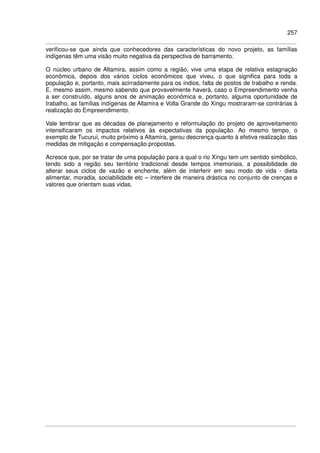 257
verificou-se que ainda que conhecedores das características do novo projeto, as famílias
indígenas têm uma visão muito negativa da perspectiva de barramento.
O núcleo urbano de Altamira, assim como a região, vive uma etapa de relativa estagnação
econômica, depois dos vários ciclos econômicos que viveu, o que significa para toda a
população e, portanto, mais acirradamente para os índios, falta de postos de trabalho e renda.
E, mesmo assim, mesmo sabendo que provavelmente haverá, caso o Empreendimento venha
a ser construído, alguns anos de animação econômica e, portanto, alguma oportunidade de
trabalho, as famílias indígenas de Altamira e Volta Grande do Xingu mostraram-se contrárias à
realização do Empreendimento.
Vale lembrar que as décadas de planejamento e reformulação do projeto de aproveitamento
intensificaram os impactos relativos às expectativas da população. Ao mesmo tempo, o
exemplo de Tucuruí, muito próximo a Altamira, gerou descrença quanto à efetiva realização das
medidas de mitigação e compensação propostas.
Acresce que, por se tratar de uma população para a qual o rio Xingu tem um sentido simbólico,
tendo sido a região seu território tradicional desde tempos imemoriais, a possibilidade de
alterar seus ciclos de vazão e enchente, além de interferir em seu modo de vida - dieta
alimentar, moradia, sociabilidade etc – interfere de maneira drástica no conjunto de crenças e
valores que orientam suas vidas.
 