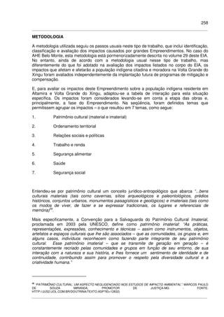 258
METODOLOGIA
A metodologia utilizada seguiu os passos usuais neste tipo de trabalho, que inclui identificação,
classificação e avaliação dos impactos causados por grandes Empreendimentos. No caso do
AHE Belo Monte, esta metodologia está pormenorizadamente descrita no volume 29 deste EIA.
No entanto, ainda de acordo com a metodologia usual nesse tipo de trabalho, mas
diferentemente do que foi adotado na avaliação dos impactos listados no corpo do EIA, os
impactos que afetam e afetarão a população indígena citadina e moradora na Volta Grande do
Xingu foram avaliados independentemente da implantação futura de programas de mitigação e
compensação.
E, para avaliar os impactos deste Empreendimento sobre a população indígena residente em
Altamira e Volta Grande do Xingu, adaptou-se a tabela de interação para esta situação
específica. Os impactos foram considerados levando-se em conta a etapa das obras e,
principalmente, a fase do Empreendimento. Na seqüência, foram definidos temas que
permitissem agrupar os impactos – o que resultou em 7 temas, como segue:
1. Patrimônio cultural (material e imaterial)
2. Ordenamento territorial
3. Relações sociais e políticas
4. Trabalho e renda
5. Segurança alimentar
6. Saúde
7. Segurança social
Entendeu-se por patrimônio cultural um conceito jurídico-antropológico que abarca “...bens
culturais materiais (tais como cavernas, sítios arqueológicos e paleontológicos, prédios
históricos, conjuntos urbanos, monumentos paisagísticos e geológicos) e imateriais (tais como
os modos de viver, de fazer e se expressar tradicionais, os lugares e referenciais de
memória)59
.
Mais especificamente, a Convenção para a Salvaguarda do Patrimônio Cultural Imaterial,
proclamada em 2003 pela UNESCO, define como patrimônio imaterial: “As práticas,
representações, expressões, conhecimento e técnicas – assim como instrumentos, objetos,
artefatos e espaços culturais que lhe são associados – que as comunidades, os grupos e, em
alguns casos, indivíduos reconhecem como fazendo parte integrante de seu patrimônio
cultural. Esse patrimônio imaterial – que se transmite de geração em geração – é
constantemente recriado pelas comunidades e grupos em função de seu entorno, de sua
interação com a natureza e sua história, e lhes fornece um sentimento de identidade e de
continuidade, contribuindo assim para promover o respeito pela diversidade cultural e a
criatividade humana.”
59
“PATRIMÔNIO CULTURAL: UM ASPECTO NEGLIGENCIADO NOS ESTUDOS DE IMPACTO AMBIENTAL”. MARCOS PAULO
DE SOUZA MIRANDA, PROMOTOR DE JUSTIÇA-MG - FONTE:
HTTP://JUS2.UOL.COM.BR/DOUTRINA/TEXTO.ASP?ID=12832)
 