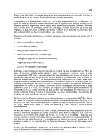 259
Essas duas definições conceituais associadas aos fatos descritos na Introdução orientam a
avaliação de impactos no tema Patrimônio Cultural (material e imaterial).
Vale ressaltar que a definição de patrimônio cultural aqui apresentada acaba por englobar boa
parte do conteúdo de outros temas selecionados para a organização e aferição do conjunto de
impactos sobre os segmentos étnicos objeto deste estudo socioambiental. Portanto, a divisão
em 7 temas deve ser entendida como uma estratégia analítica facilitadora da leitura dos
impactos, já que, em última instância, tais temas remetem a um conjunto de dimensões que
são partes constitutivas de um único modo de vida indígena.
Depois de distribuídos por temas, os impactos elencados foram classificados de acordo com 7
critérios:
- natureza (benéfico ou adverso)
- forma (direto ou indireto)
- duração (permanente ou temporário)
- reversibilidade (reversível ou irreversível)
- abrangência (regional, no entorno ou localizado)
- magnitude (alta, média ou baixa)
- passível de mitigação/compensação
Entendeu-se como localizado aquele impacto que incidirá na área correspondente à ADA, ou
seja, diretamente afetada pelas obras e pelos reservatórios; entorno, como a área
correspondente à AID, isto é, sob influência direta, seja das obras ou do grande contingente de
população migrante que deverá acorrer para a região, e principalmente para a cidade de
Altamira, atraído pelas obras. E, de abrangência regional, os impactos que incidem sobre a AII,
área de influência indireta do Empreendimento. Essa classificação foi o parâmetro geral que
orientou a classificação dos temas no que diz respeito ao critério abrangência. No entanto,
dependendo do tema e do impacto associado, houve adaptações circunstanciais a esse
parâmetro geral: é o caso, por exemplo, de impactos que incidem permanentemente no
intercâmbio entre os índios citadinos, os que residem nas localidades da Volta Grande e as
terras indígenas Xipaya Kuruaya e Paquiçamba (Juruna), considerados, dependendo do
impacto, ora como no entorno, ora como regional.
Devido à grande diferença existente entre os impactos que a construção do AHE Belo Monte
irá causar na população indígena citadina que ficará a montante da barragem do Xingu, e os
impactos que serão sofridos pela população indígena que vive nas localidades da Volta Grande
do Xingu, essas duas áreas – cidade de Altamira e Volta Grande - foram tratadas
separadamente.
No que se refere às localidades da Volta Grande, considerou-se ainda necessário levar em
conta as diferentes situações que serão vivenciadas pelas famílias indígenas que vivem em
localidades a montante da barragem do Xingu – no Arroz Cru e Paratizão – daquelas que
vivem a jusante e mesmo entre essas últimas, aquelas que se situam na margem esquerda – e
que ficarão mais distantes do rio – e aquelas que se situam na margem direita, por onde
passará a vazão do rio reduzida: Ilha da Fazenda, Ressaca, Garimpo de Galo (Vide mapa
anexo).
A descrição dos impactos foi organizada de acordo com a etapa da obra; a fase da obra; o
tema; e, finalmente, os impactos considerados em cada tema.
 