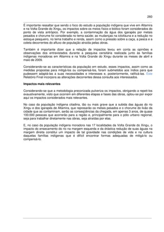 260
É importante ressaltar que sendo o foco do estudo a população indígena que vive em Altamira
e na Volta Grande do Xingu, os impactos sobre os meios físico e biótico foram considerados do
ponto de vista antrópico. Por exemplo, a contaminação da água dos igarapés por metais
pesados e chorume foi considerada no tema saúde; as mudanças na ictiofauna e a redução no
estoque pesqueiro, no tema trabalho e renda, assim como a pressão sobre a caça, a pesca e a
coleta decorrentes do afluxo de população atraída pelas obras.
Também é importante dizer que a relação de impactos levou em conta as opiniões e
observações dos entrevistados durante a pesquisa censitária realizada junto às famílias
indígenas moradoras em Altamira e na Volta Grande do Xingu durante os meses de abril e
maio de 2009.
Considerando-se as características da população em estudo, esses impactos, assim como as
medidas propostas para mitigá-los ou compensá-los, foram submetidos aos índios para que
pudessem adaptá-las a suas necessidades e interesses e, posteriormente, ratificá-las. Este
Relatório Final incorpora as alterações decorrentes dessa consulta aos interessados.
Impactos mais relevantes
Considerando-se que a metodologia preconizada pulveriza os impactos, obrigando a repeti-los
exaustivamente, visto que ocorrem em diferentes etapas e fases das obras, optou-se por expor
aqui os impactos considerados mais relevantes.
No caso da população indígena citadina, tão ou mais grave que a subida das águas do rio
Xingu e dos igarapés de Altamira, que represarão os metais pesados e o chorume do lixão da
cidade que as contaminam, serão as conseqüências da chegada, em apenas 3 anos, de quase
100.000 pessoas que acorrerão para a região e, principalmente para o pólo urbano regional,
seja para trabalhar diretamente nas obras, seja atraídas por elas.
E, no caso da população indígena moradora nas 17 localidades da Volta Grande do Xingu, o
impacto do ensecamento do rio na margem esquerda e da drástica redução de suas águas na
margem direita constitui um impacto de tal gravidade nas condições de vida e na cultura
daquelas famílias indígenas que é difícil encontrar formas adequadas de mitigá-lo ou
compensá-lo.
 