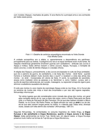 24
com incisões (Xipaya); machados de pedra. O arco-flecha foi a principal arma e era conhecido
por todos esses povos.
Foto I.1.1:Detalhe de cerâmica arqueológica encontrada na Volta Grande
Foto Mirella Costa
A unidade sociopolítica era a aldeia, e, aparentemente a descendência era patrilinear,
principalmente para as chefias. A poligamia era rara e os laços familiares eram muito fortes. As
relações interétnicas geralmente envolviam guerras com canibalismo - atribuído aos Juruna e
Xipaya e troféus. Estes últimos incluem o crânio (Juruna, Xipaya, Kuruaya), o trompete de
ossos (Juruna), o colar de dentes (Xipaya) e o escalpo (Arara).
A religião dos Xipaya e, provavelmente, a dos Juruna era baseada no culto da Onça (entidade),
que era o patrono da guerra, do canibalismo, e da festa dos mortos - Iánãi Karia - quando
homens e mulheres bebiam muito durante dias o cauim5
e recebiam a visita das almas dos
mortos - os iánãi - incorporadas em atores da festa. O xamã, na qualidade de sacerdote,
atuava como mediador entre as pessoas e os ‘demônios’ e, como ‘médico’, curava, sem o
auxílio de espíritos sobrenaturais, por sucção, massagens, ou soprando fumaça de cigarro para
eliminar a substância causadora da doença.
O culto aos mortos é o eixo mestre da cosmologia Xipaya onde os rios Xingu, Iriri e Curuá são
os cenários de muitos dos mitos e local dos encantados e por isso são lugares sagrados.
Nimuendaju informa que:
“há vários lugares que são considerados como morada das almas dos mortos, em geral
altos rochedos dentro do rio, que a cheia não cobre, como a Pedra Preta perto de Santa
Júlia, e a Pedra do Pati perto de São Francisco. Diz-se que elas habitam também o Morro
Pelado, no rio Curuá. Na Pedra Presta, os Sipáia afirmam ter visto os iánãi à luz do dia;
diz-se que eles usavam longas penas na orelha, e o falecido pajé Tabáu teria, diversas
vezes, estado com eles dentro dos rochedos” (Nimuendaju, 1981:31)
Segundo Nimuendaju, há similaridades no conjunto lingüístico do médio Xingu, a língua
Kuruaya é tão semelhante à língua Mundurucu, quanto à língua Juruna é da língua
Xipaya, todas pertencentes ao tronco Tupi. Sendo que, em alguns casos, a língua Kuruaya
preserva muito melhor as formas do Tupi do que a língua Mundurucu.
5
Espécie de bebida fermentada feita de mandioca.
 
