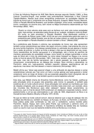 25
A Área de Influência Regional do AHE Belo Monte abrange segundo Galvão (1960), a Área
Cultural Tocantins-Xingu6, mas também está profundamente relacionada à Área Cultural
Tapajós-Madeira. Nessas duas áreas etnográficas predominam as sociedades falantes de
línguas do tronco tupi e, juntamente com as áreas Aripuanã, Guaporé, Médio Paraná, Mamoré,
Chaco e Planalto Meridional Brasileiro, que também englobam, entre outras, sociedades desse
tronco, constituem um enorme arco, bem visível no Mapa Etnohistórico desenvolvido por Kurt
Nimuendajú (IBGE, 1981).
“Quatro ou cinco séculos atrás esse arco se fechava num anel, pois outras sociedades
tupis, hoje extintas, se estendiam pelos litorais do sul, sudeste, nordeste e norte do Brasil.
Em suma, os tupis envolviam o Planalto Brasileiro. Essa distribuição confirma a
observação de Roque Laraia (1986: 43-53) de que uma característica geral dos tupis é a
preferência pelo habitat florestal, pois de fato as matas cobrem os vales dos grandes rios
que bordejam o Planalto Brasileiro e cobriam também o litoral.” (Melatti,2009)
Se a preferência pela floresta é unânime nas sociedades do tronco tupi, elas apresentam
também outras características que talvez não sejam comuns a todas, mas próprias de uma ou
de outra família lingüística. Uma dessas características é a admissão de que apenas o homem
tem o poder de procriar; a mulher se limita a abrigar o feto que se desenvolve em seu corpo.
Outra característica da família tupi-guarani é a antropofagia, sob a forma de sacrifício de
membros aprisionados de sociedades inimigas, como faziam os antigos tupinambás e outros
tupis do litoral até o início da colonização, ou como talvez fizessem os Xipaya e os Juruna
ainda no final do século XIX (Nimuendaju, 1981). Vale notar, também, que os Mundurucus, que
são tupis, mas não da família tupi-guarani, até o século passado, ao invés de quebrar,
conservavam, ornamentando-as, as cabeças dos inimigos. Seus vizinhos e adversários, os
Parintintín, estes sim, tupis-guaranis, também caçavam cabeças, apanhando-as até em
sepulturas, mas talvez não lhes dessem o mesmo tratamento (Nimuendaju 1981).
Melatti afirma que “talvez seja possível chegar a uma atribuição de algumas dessas e outras
características culturais aos Tupi como um todo e outras apenas aos tupis-guaranis e tentar
conjecturar como ao longo do tempo e de sua expansão geográfica foram divergindo não só
quanto à língua e à cerâmica, mas também quanto a outros aspectos culturais”
Esta área, que Melatti chama de Amazônia Centro-Meridional, como fez Galvão, justifica-se
pela articulação entre os grupos nela presentes, pelo menos no passado, e também pela
existência de um fundo cultural comum. Essa articulação nem sempre se manifestou por meio
de relações amigáveis, pois os grupos étnicos incluídos nesta área eram, por exemplo, alvos
das incursões dos Mundurucu para obter cabeças7. Apesar dessa característica, os
Mundurucu, que no final do século XVIII constituíam um obstáculo à expansão lusitana, vieram
posteriormente a unir-se aos colonizadores e, por volta de 1820, dispersaram os Mura e os
Araras8 do baixo Madeira (Murphy & Murphy 1974: 29-30).
No que se refere ao fundo cultural comum, deve-se observar que a caça de cabeças não era
privilégio dos Mundurucu; também os Xipaya, os Kuruaya, os Arara, os Parintintin, a exerciam.
Essa prática podia estar combinada ou não com o canibalismo, outrora mantido pelos
Parintintin, Apiacá, Xipaya, bem como pelos Pirahã, que continuam a admiti-lo como um
costume de certos seres espirituais. A importância simbólica da bebida feita de mandioca
(caxiri ou cauim) é por sua vez bastante evidente entre os Mundurucu e os Arara.
6
Os grupos do médio Tocantins falantes de línguas da família tupi-guarani, foram incluídos por Galvão junto com os jês na Área
Cultural Tocantins-Xingu; já os grupos dessa mesma família, moradores do médio Xingu, não foram incluídos porque eram
desconhecidos na época em que Galvão definiu as área s culturais.
7
No inventário em realização por Lucia van Velthem e Patrick Menget em museus brasileiros e europeus, as cabeças passíveis de
identificação preparadas pelos Mundurucu pertencem principalmente aos Parintintin, Apiacá e Maué, o que faz supor uma
preferência por outros tupis e não grupos totalmente estranhos (Menget 1993: 314).
8
Segundo Melatti esses Arara são os mesmos que podem ser encontrados agora no baixo Iriri, afluente do rio Xingu.
 