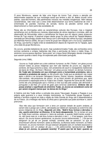 26
O povo Mundurucu, apesar de falar uma língua do tronco Tupi, chama a atenção por
determinados aspectos da sua morfologia social que lembra a dos Jê: Aldeia circular como
padrão, casa-dos-homens, clãs patrilineares inclusos nas metades exogâmicas. Além dessas
características, vale notar que a área onde desenvolveram sua forma tradicional de viver é
entremeada de grandes manchas de cerrado, bioma do planalto central onde se
desenvolveram a maior parte das sociedades Jê.
Raras são as informações sobre as características culturais dos Kuruaya, mas a inegável
semelhança com os Mundurucu mereceu observações de vários viajantes e cronistas, além da
observação de Nimuendaju sobre a semelhança da língua que em alguns casos preservou
formas do Tupi original. A possível origem desse grupo na área cultural do Tapajós-Madeira,
aventada por Nimuendaju recebe mais reforço com a afirmação dos velhos Kuruaya, estudados
por Marlinda Patrício (2000), de que o nome do grupo tem relação com o rio Curuá, subafluente
do Xingu, que banha a região onde se estabeleceram depois de migrarem do rio Tapajós, após
uma cisão do grupo Mundurucu.
Os Juruna, grandes bebedores de cauim, hoje autodenominados Yudjá, são conhecidos como
exímios canoeiros e antigos habitantes das ilhas e penínsulas do baixo e médio Xingu. O
etnônimo Juruna parece significar “boca preta” em Língua Geral (Nhengatu) devido à tatuagem
que usavam quando o baixo Xingu foi explorado pelo colonizador português.
Segundo Lima (1986),
“Juruna ou Yudjá opõem-se a dois coletivos humanos: os Abi (“Índios”, em glosa juruna)
incluem todos os povos indígenas que nem são falantes do juruna (ou, segundo o
contexto, de língua próxima a esta), nem produtores de cauim e navegadores tradicionais
da bacia do Xingu. Os Karaí (“Brancos”, em glosa juruna) incluem os demais humanos.
Os Yudjá são retratados em sua mitologia como a humanidade prototípica, isto é,
canoeira e produtora de cauim; os Abi provêm dos Yudjá que se perderam nas matas
após o dilúvio e se tornaram Selvagens (imama: Outros, bravios, caçadores nômades,
não-canibais, não-produtores de cauim). Já os Karaí provêm de guerreiros que, após
provocarem a separação entre os Yudjá e seu Criador, negando-lhe carne de Abi, fizeram
contra ele uma perseguição que o motivou a virar sua fala pelo avesso (daí derivando o
português) e dar-lhes um curral de gado para torná-los sedentários. Embora não se
possa analisar o significado do etnônimo Yudjá, os Juruna se consideram como tal
por serem ninguém menos que ‘os donos do rio Xingu’”.
A história oral dos Yudjá atribui a extinção dos povos Takunyapé, Arupaia e Peapaia à sua
própria ação guerreira e a seus inimigos memoráveis, os Txukahamãe (grupo Kayapó) e
delimita o território original em toda a região da Volta Grande do Xingu até a desembocadura
do rio Fresco. Já a mitologia não fecha os olhos para o genocídio que pode acontecer e, assim
prenuncia:
“Dos três céus que formavam com a terra um cosmos dotado de quatro andares, já
caíram dois e periga cair o último, derrubados por Selã’ã em represália ao extermínio dos
povos indígenas do rio Xingu. Segundo um mito, “Selã’ã ficou furioso e derrubou o
céu, queria exterminar os Brancos. O rio havia desaparecido. Foi no tempo em que
os Yudjá foram extintos, estavam à beira da extinção, e quando Selã’ã tentou avistar o
rio, não havia mais rio, e ele ficou furioso e derrubou o céu (…). O sol apagou, tudo ficou
escuro. Os Juruna ficaram apreensivos, os poucos Juruna sobreviventes. (…) Os que se
abrigaram ao pé de um grande rochedo, somente eles se salvaram; os que se
encontravam alhures morreram, todos os Brancos, os Brancos todos morreram, os Índios
morreram, os Juruna morreram. Os que estavam abrigados sob um rochedo escavaram o
céu espesso com um pedaço de pau (…) Os sobreviventes reproduziram-se. Selã’ã
disse [a um Juruna, no passado recente]: ‘É assim que hei de fazer: quando os
 