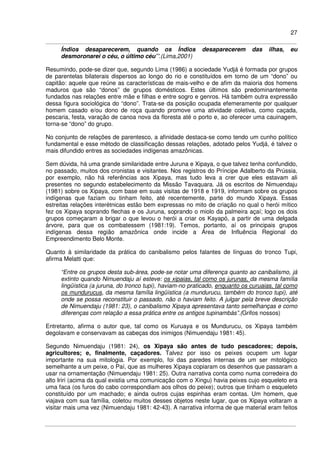 27
Índios desaparecerem, quando os Índios desaparecerem das ilhas, eu
desmoronarei o céu, o último céu’”.(Lima,2001)
Resumindo, pode-se dizer que, segundo Lima (1986) a sociedade Yudjá é formada por grupos
de parentelas bilaterais dispersos ao longo do rio e constituídos em torno de um “dono” ou
capitão: aquele que reúne as características de mais-velho e de afim da maioria dos homens
maduros que são “donos” de grupos domésticos. Estes últimos são predominantemente
fundados nas relações entre mãe e filhas e entre sogro e genros. Há também outra expressão
dessa figura sociológica do “dono”. Trata-se da posição ocupada efemeramente por qualquer
homem casado e/ou dono de roça quando promove uma atividade coletiva, como caçada,
pescaria, festa, varação de canoa nova da floresta até o porto e, ao oferecer uma cauinagem,
torna-se “dono” do grupo.
No conjunto de relações de parentesco, a afinidade destaca-se como tendo um cunho político
fundamental e esse método de classificação dessas relações, adotado pelos Yudjá, é talvez o
mais difundido entres as sociedades indígenas amazônicas.
Sem dúvida, há uma grande similaridade entre Juruna e Xipaya, o que talvez tenha confundido,
no passado, muitos dos cronistas e visitantes. Nos registros do Príncipe Adalberto da Prússia,
por exemplo, não há referências aos Xipaya, mas tudo leva a crer que eles estavam ali
presentes no segundo estabelecimento da Missão Tavaquara. Já os escritos de Nimuendaju
(1981) sobre os Xipaya, com base em suas visitas de 1918 e 1919, informam sobre os grupos
indígenas que faziam ou tinham feito, até recentemente, parte do mundo Xipaya. Essas
estreitas relações interétnicas estão bem expressas no mito de criação no qual o herói mítico
fez os Xipaya soprando flechas e os Juruna, soprando o miolo da palmeira açaí; logo os dois
grupos começaram a brigar o que levou o herói a criar os Kayapó, a partir de uma delgada
árvore, para que os combatessem (1981:19). Temos, portanto, aí os principais grupos
indígenas dessa região amazônica onde incide a Área de Influência Regional do
Empreendimento Belo Monte.
Quanto à similaridade da prática do canibalismo pelos falantes de línguas do tronco Tupi,
afirma Melatti que:
“Entre os grupos desta sub-área, pode-se notar uma diferença quanto ao canibalismo, já
extinto quando Nimuendaju aí esteve: os xipaias, tal como os jurunas, da mesma família
lingüística (a juruna, do tronco tupi), haviam-no praticado, enquanto os curuaias, tal como
os mundurucus, da mesma família lingüística (a mundurucu, também do tronco tupi), até
onde se possa reconstituir o passado, não o haviam feito. A julgar pela breve descrição
de Nimuendaju (1981: 23), o canibalismo Xipaya apresentava tanto semelhanças e como
diferenças com relação a essa prática entre os antigos tupinambás”.(Grifos nossos)
Entretanto, afirma o autor que, tal como os Kuruaya e os Mundurucu, os Xipaya também
degolavam e conservavam as cabeças dos inimigos (Nimuendaju 1981: 45).
Segundo Nimuendaju (1981: 24), os Xipaya são antes de tudo pescadores; depois,
agricultores; e, finalmente, caçadores. Talvez por isso os peixes ocupem um lugar
importante na sua mitologia. Por exemplo, foi das paredes internas de um ser mitológico
semelhante a um peixe, o Paí, que as mulheres Xipaya copiaram os desenhos que passaram a
usar na ornamentação (Nimuendaju 1981: 25). Outra narrativa conta como numa corredeira do
alto Iriri (acima da qual existia uma comunicação com o Xingu) havia peixes cujo esqueleto era
uma faca (os furos do cabo correspondiam aos olhos do peixe); outros que tinham o esqueleto
constituído por um machado; e ainda outros cujas espinhas eram contas. Um homem, que
viajava com sua família, coletou muitos desses objetos neste lugar, que os Xipaya voltaram a
visitar mais uma vez (Nimuendaju 1981: 42-43). A narrativa informa de que material eram feitos
 