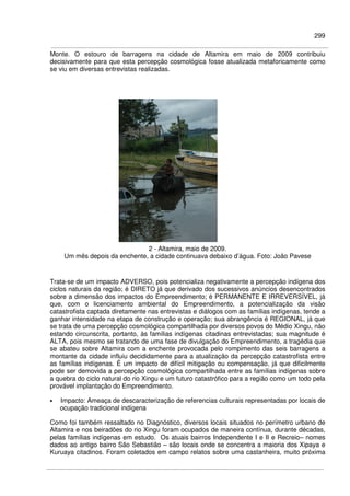 299
Monte. O estouro de barragens na cidade de Altamira em maio de 2009 contribuiu
decisivamente para que esta percepção cosmológica fosse atualizada metaforicamente como
se viu em diversas entrevistas realizadas.
2 - Altamira, maio de 2009.
Um mês depois da enchente, a cidade continuava debaixo d’água. Foto: João Pavese
Trata-se de um impacto ADVERSO, pois potencializa negativamente a percepção indígena dos
ciclos naturais da região; é DIRETO já que derivado dos sucessivos anúncios desencontrados
sobre a dimensão dos impactos do Empreendimento; é PERMANENTE E IRREVERSÍVEL, já
que, com o licenciamento ambiental do Empreendimento, a potencialização da visão
catastrofista captada diretamente nas entrevistas e diálogos com as famílias indígenas, tende a
ganhar intensidade na etapa de construção e operação; sua abrangência é REGIONAL, já que
se trata de uma percepção cosmológica compartilhada por diversos povos do Médio Xingu, não
estando circunscrita, portanto, às famílias indígenas citadinas entrevistadas; sua magnitude é
ALTA, pois mesmo se tratando de uma fase de divulgação do Empreendimento, a tragédia que
se abateu sobre Altamira com a enchente provocada pelo rompimento das seis barragens a
montante da cidade influiu decididamente para a atualização da percepção catastrofista entre
as famílias indígenas. É um impacto de difícil mitigação ou compensação, já que dificilmente
pode ser demovida a percepção cosmológica compartilhada entre as famílias indígenas sobre
a quebra do ciclo natural do rio Xingu e um futuro catastrófico para a região como um todo pela
provável implantação do Empreendimento.
• Impacto: Ameaça de descaracterização de referencias culturais representadas por locais de
ocupação tradicional indígena
Como foi também ressaltado no Diagnóstico, diversos locais situados no perímetro urbano de
Altamira e nos beiradões do rio Xingu foram ocupados de maneira contínua, durante décadas,
pelas famílias indígenas em estudo. Os atuais bairros Independente I e II e Recreio– nomes
dados ao antigo bairro São Sebastião – são locais onde se concentra a maioria dos Xipaya e
Kuruaya citadinos. Foram coletados em campo relatos sobre uma castanheira, muito próxima
 