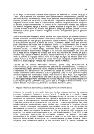 300
ao rio Xingu, na localidade chamada pelos indígenas de “Aldeinha” ou também “Muquiço” e
“Onça”, que atualmente está incluída no bairro denominado de Independente II, plantada por
um xipaya-kuruaya no começo do século, e que serviu de referência simbólica para os índios
citadinos por ser local de reunião durante décadas. Segundo os informantes, ali as famílias
indígenas citadinas faziam festas e se encontravam, antes de sair para atividades pesqueiras
ou de lazer. Este bairro também foi – e continua a ser – referência de moradia para boa parte
das famílias indígenas Xipaya e Kuruaya, quando migraram e migram para a cidade de
Altamira. A Pedra do Navio e a Praia do Pajé, próximas ao Igarapé Panelas, também são fortes
referencias culturais para as famílias indígenas citadinas, principalmente para as gerações
mais antigas.
Apesar de ainda ser necessário realizar estudos mais aprofundados, em diversas conversas
formais e informais os índios de Altamira indicaram a existência de antigas lagoas espalhadas
pelas imediações dos três igarapés que cortam a cidade de Altamira, locais que serviam para
as suas atividades de pesca e trânsito de canoas. Atualmente, mesmo tendo sido aterradas
para a implantação de bairros, com o excesso de chuvas – e, particularmente, após o estouro
das barragens em Altamira -, algumas destas antigas lagoas voltaram a se formar. Este
fenômeno causou, ao mesmo tempo, apreensão entre as famílias indígenas quanto ao
potencial impacto do enchimento da barragem e, por outro lado, recordações de uma época em
que o modo de vida indígena era exercido com muito mais facilidade no território em que se
encontra hoje a cidade de Altamira. Há ainda o compartilhamento de uma memória coletiva que
afirma e reafirma a ocupação histórica muito mais antiga da região de Altamira pelos índios
Xipaya, Kuruaya e Juruna em tempos da Missão Jesuíta de Tauaquara, situada também nas
imediações do atual Igarapé Panelas, hoje perímetro urbano de Altamira.
Trata-se de um impacto ADVERSO, INDIRETO (nesta fase), PERMANENTE E
IRREVERSÍVEL, já que com o licenciamento ambiental do Empreendimento, a ameaça de
descaracterização deste patrimônio cultural (material e imaterial) tende a ganhar concretização
e intensidade. Sua abrangência é no ENTORNO da cidade de Altamira, já que as ameaças
incidem diretamente sobre referencias culturais presentes tanto no atual perímetro urbano,
como em regiões mais periféricas da cidade e nas imediações do rio Xingu. Sua magnitude é
ALTA, pois mesmo em se tratando de uma fase de divulgação do Empreendimento, a ameaça
de destruição deste patrimônio é sentida pelas famílias indígenas como algo bastante provável.
É um impacto apenas COMPENSÁVEL, já que com a liberação do Empreendimento, o que
durante décadas foi uma ameaça, tende a se concretizar de maneira plena.
• Impacto: Retomada da mobilização coletiva pelo reconhecimento étnico
A história da formação e composição étnica das famílias indígenas citadinas foi objeto de
exposição detalhada no Diagnóstico, em sua Parte III. Como foi visto, a população indígena
foco deste trabalho – principalmente, Xipaya, Kuruaya e Juruna - é composta por uma grande
quantidade de casamentos interétnicos com não-índios (particularmente, entre as gerações
mais novas) e, simultaneamente, boa parte dela reside há décadas na cidade de Altamira.
Estas duas características sócio-espaciais que marcam o universo populacional foco deste
estudo implicaram na classificação destas famílias como “misturadas” e “citadinas”. Cientes
dessa condição duplamente marginalizada, mas também cientes de que tais famílias são
portadoras de um patrimônio cultural transmitido de geração a geração - mas cada vez mais
ameaçado - lideranças indígenas de Altamira, ao final da década de 1990, passaram a se
organizar, com vistas ao reconhecimento étnico pelo Estado brasileiro. Entre 2000 e 2006
foram organizadas associações de moradores indígenas de Altamira; elaborados
cadastramentos de famílias indígenas citadinas e moradoras da Volta Grande; realizadas
contínuas “festas do índio” em Altamira, com o envolvimento de gerações antigas e crianças
indígenas, para manifestação pública de sua identidade étnica; e diversas atividades de
 