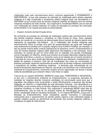 302
mobilização maior pelo reconhecimento étnico, conforme especificado; é PERMANENTE e
IRREVERSÍVEL, já que este processo de retomada da mobilização pelos direitos especiais
indígenas já é algo incorporado à consciência coletiva indígena local; sua abrangência é o
ENTORNO, já que envolve tanto as famílias indígenas citadinas de Altamira como as famílias
indígenas moradoras de Volta Grande. Sua magnitude é considerada MÉDIA, pois se trata de
uma mobilização por direitos especiais no campo da educação em processo de construção;
sendo benéfico, é um impacto que pode ser potencializado.
• Impacto: Aumento da discriminação étnica
Na contramão do processo de retomada da mobilização coletiva pelo reconhecimento étnico
das famílias indígenas citadinas e moradoras na Volta Grande do Xingu, foram captados
indícios em campo de um aumento da discriminação étnica mantida de maneira latente entre
segmentos da população não-indígena. Se a mobilização das famílias indígenas pelo
reconhecimento étnico já carrega uma série de questionamentos por parte das instituições
mais diretamente envolvidas com a questão indígena local (FUNAI e FUNASA, por exemplo), o
fato da grande maioria deste universo populacional se posicionar contra o Empreendimento é
visto de maneira bastante negativa pelos segmentos não-indígenas a ele favoráveis. Como
ilustração, há notícias de que em junho deste ano foi realizada uma grande manifestação
contra a barragem em Altamira, evento que envolveu as principais lideranças indígenas locais.
A televisão local filmou o evento e o transmitiu como se se tratasse de um evento favorável à
construção da usina, para revolta das lideranças indígenas que solicitaram imediatamente um
pedido de resposta à emissora. Este tipo de manipulação dos meios de comunicação, já
bastante conhecida, dissemina sentimentos de revolta entre as famílias indígenas, estimulando
a emergência de conflitos interétnicos evidentes. A demanda pela concretização de um
território etnicamente diferenciado em Altamira, que tende a se intensificar com o licenciamento
ambiental do Empreendimento, certamente causará enorme repercussão nas tênues e tensas
redes de sociabilidade que conectam índios e não-índios na região.
Trata-se de um impacto ADVERSO, INDIRETO (nesta fase), TEMPORÁRIO E REVERSÍVEL,
já que com o licenciamento ambiental do Empreendimento, os programas derivados da
avaliação de impactos deverão incorporar estratégias de comunicação social para que a
população não-indígena local compreenda e aceite definitivamente a presença das famílias
indígenas em Altamira e a legitimidade de suas demandas históricas. Sua abrangência é o
ENTORNO, já que envolve tanto as famílias indígenas citadinas de Altamira, como as famílias
indígenas moradoras na Volta Grande. Sua magnitude é considerada MÉDIA nesta fase do
Empreendimento, pois se trata de um processo latente de intensificação da discriminação
étnica, manifestado ainda em situações localizadas. É um impacto MITIGÁVEL, já que com a
liberação do Empreendimento, serão necessários aportes financeiros e articulações
institucionais para o esclarecimento da opinião pública regional e das instituições ligadas à
questão indígena quando ao atendimento às demandas das famílias indígenas citadinas e
moradoras na região de Volta Grande.
 