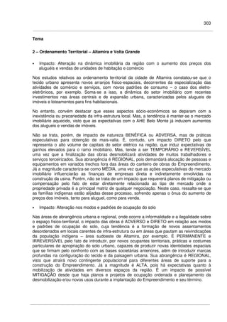 303
Tema
2 – Ordenamento Territorial – Altamira e Volta Grande
• Impacto: Alteração na dinâmica imobiliária da região com o aumento dos preços dos
aluguéis e vendas de unidades de habitação e comércio
Nos estudos relativos ao ordenamento territorial da cidade de Altamira constatou-se que o
tecido urbano apresenta novos arranjos físico-espaciais, decorrentes da especialização das
atividades de comércio e serviços, com novos padrões de consumo – o caso dos eletro-
eletrônicos, por exemplo. Soma-se a isso, a dinâmica do setor imobiliário com recentes
investimentos nas áreas centrais e de expansão urbana, caracterizadas pelos alugueis de
imóveis e loteamentos para fins habitacionais.
No entanto, convém destacar que esses aspectos sócio-econômicos se deparam com a
inexistência ou precariedade da infra-estrutura local. Mas, a tendência é manter-se o mercado
imobiliário aquecido, visto que as expectativas com o AHE Belo Monte já induzem aumentos
dos alugueis e vendas de imóveis.
Não se trata, porém, de impacto de natureza BENÉFICA ou ADVERSA, mas de práticas
especulativas para obtenção de mais-valia. É, contudo, um impacto DIRETO pelo que
representa o alto volume de capitais do setor elétrico na região, que induz expectativas de
ganhos elevados para o ramo imobiliário. Mas, tende a ser TEMPORÁRIO e REVERSÍVEL
uma vez que a finalização das obras desmobilizará atividades de muitos trabalhadores e
serviços terceirizados. Sua abrangência é REGIONAL, pois demandará alocação de pessoas e
equipamentos em variados trechos fora das áreas do canteiro de obras do Empreendimento.
Já a magnitude caracteriza-se como MÉDIA, uma vez que as ações especulativas do mercado
imobiliário influenciarão as finanças de empresas direta e indiretamente envolvidas na
construção da usina. Porém, não se trata de um impacto que requererá planos de mitigação ou
compensação pelo fato de estar diretamente relacionado ao tipo de mercado onde a
propriedade privada é a principal matriz de qualquer negociação. Neste caso, ressalta-se que
as famílias indígenas estão alijadas desse processo, sofrendo apenas o ônus do aumento de
preços dos imóveis, tanto para aluguel, como para venda.
• Impacto: Alteração nos modos e padrões de ocupação do solo
Nas áreas de abrangência urbana e regional, onde ocorre a informalidade e a ilegalidade sobre
o espaço físico-territorial, o impacto das obras é ADVERSO e DIRETO em relação aos modos
e padrões de ocupação do solo, cuja tendência é a formação de novos assentamentos
desordenados em locais carentes de infra-estrutura ou em áreas que pautam as reivindicações
da população indígena – área sudoeste de Altamira, por exemplo. É PERMANENTE e
IRREVERSÍVEL pelo fato de introduzir, por novos ocupantes territoriais, práticas e costumes
particulares de apropriação do solo urbano, capazes de produzir novas identidades espaciais
que se firmam pelo confronto com as bases societárias anteriores, além de introduzir marcas
profundas na configuração do tecido e da paisagem urbana. Sua abrangência é REGIONAL,
visto que atrairá novo contingente populacional para diferentes áreas de suporte para a
construção do Empreendimento. Já a magnitude é ALTA, pois há expectativas quanto à
mobilização de atividades em diversos espaços da região. É um impacto de possível
MITIGAÇÃO desde que haja planos e projetos de ocupação ordenada e planejamento da
desmobilização e/ou novos usos durante a implantação do Empreendimento e seu término.
 
