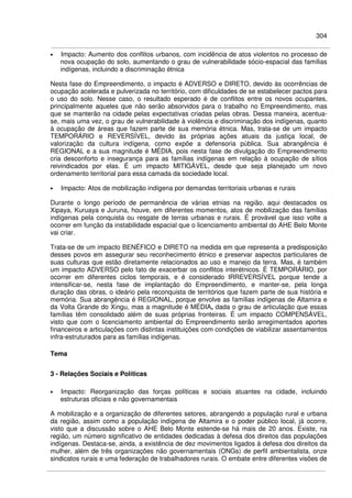 304
• Impacto: Aumento dos conflitos urbanos, com incidência de atos violentos no processo de
nova ocupação do solo, aumentando o grau de vulnerabilidade sócio-espacial das famílias
indígenas, incluindo a discriminação étnica
Nesta fase do Empreendimento, o impacto é ADVERSO e DIRETO, devido às ocorrências de
ocupação acelerada e pulverizada no território, com dificuldades de se estabelecer pactos para
o uso do solo. Nesse caso, o resultado esperado é de conflitos entre os novos ocupantes,
principalmente aqueles que não serão absorvidos para o trabalho no Empreendimento, mas
que se manterão na cidade pelas expectativas criadas pelas obras. Dessa maneira, acentua-
se, mais uma vez, o grau de vulnerabilidade à violência e discriminação dos indígenas, quanto
à ocupação de áreas que fazem parte de sua memória étnica. Mas, trata-se de um impacto
TEMPORÁRIO e REVERSÍVEL, devido às próprias ações atuais da justiça local, de
valorização da cultura indígena, como expõe a defensoria pública. Sua abrangência é
REGIONAL e a sua magnitude é MÉDIA, pois nesta fase de divulgação do Empreendimento
cria desconforto e insegurança para as famílias indígenas em relação à ocupação de sítios
reivindicados por elas. É um impacto MITIGÁVEL, desde que seja planejado um novo
ordenamento territorial para essa camada da sociedade local.
• Impacto: Atos de mobilização indígena por demandas territoriais urbanas e rurais
Durante o longo período de permanência de várias etnias na região, aqui destacados os
Xipaya, Kuruaya e Juruna, houve, em diferentes momentos, atos de mobilização das famílias
indígenas pela conquista ou resgate de terras urbanas e rurais. É provável que isso volte a
ocorrer em função da instabilidade espacial que o licenciamento ambiental do AHE Belo Monte
vai criar.
Trata-se de um impacto BENÉFICO e DIRETO na medida em que representa a predisposição
desses povos em assegurar seu reconhecimento étnico e preservar aspectos particulares de
suas culturas que estão diretamente relacionados ao uso e manejo da terra. Mas, é também
um impacto ADVERSO pelo fato de exacerbar os conflitos interétnicos. É TEMPORÁRIO, por
ocorrer em diferentes ciclos temporais, e é considerado IRREVERSÍVEL porque tende a
intensificar-se, nesta fase de implantação do Empreendimento, e manter-se, pela longa
duração das obras, o ideário pela reconquista de territórios que fazem parte de sua história e
memória. Sua abrangência é REGIONAL, porque envolve as famílias indígenas de Altamira e
da Volta Grande do Xingu, mas a magnitude é MÉDIA, dada o grau de articulação que essas
famílias têm consolidado além de suas próprias fronteiras. É um impacto COMPENSÁVEL,
visto que com o licenciamento ambiental do Empreendimento serão arregimentados aportes
financeiros e articulações com distintas instituições com condições de viabilizar assentamentos
infra-estruturados para as famílias indígenas.
Tema
3 - Relações Sociais e Políticas
• Impacto: Reorganização das forças políticas e sociais atuantes na cidade, incluindo
estruturas oficiais e não governamentais
A mobilização e a organização de diferentes setores, abrangendo a população rural e urbana
da região, assim como a população indígena de Altamira e o poder público local, já ocorre,
visto que a discussão sobre o AHE Belo Monte estende-se há mais de 20 anos. Existe, na
região, um número significativo de entidades dedicadas à defesa dos direitos das populações
indígenas. Destaca-se, ainda, a existência de dez movimentos ligados à defesa dos direitos da
mulher, além de três organizações não governamentais (ONGs) de perfil ambientalista, onze
sindicatos rurais e uma federação de trabalhadores rurais. O embate entre diferentes visões de
 