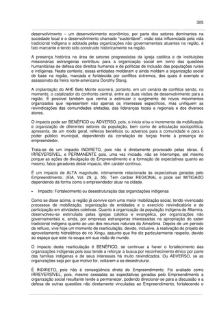 305
desenvolvimento – um desenvolvimento econômico, por parte dos setores dominantes na
sociedade local e o desenvolvimento chamado “sustentável”, visão esta influenciada pela vida
tradicional indígena e adotada pelas organizações não governamentais atuantes na região, é
fato marcante e tendo sido construído historicamente na região.
A presença histórica na área de setores progressistas da igreja católica e de instituições
missionárias estrangeiras contribuiu para a organização social em torno das questões
humanitárias de defesa dos direitos humanos e de políticas de inclusão das populações rurais
e indígenas. Neste contexto, essas entidades moldaram e ainda moldam a organização social
de base na região, marcada e fortalecida por conflitos extremos, dos quais é exemplo o
assassinato da freira norte-americana Dorothy Stang.
A implantação do AHE Belo Monte ocorrerá, portanto, em um cenário de conflitos sendo, no
momento, o catalizador do confronto central, entre as duas visões de desenvolvimento para a
região. É possível também que venha a estimular o surgimento de novos movimentos
organizados que representem não apenas os interesses específicos, mas unifiquem as
reivindicações das comunidades afetadas, das lideranças locais e regionais e dos diversos
atores.
O impacto pode ser BENÉFICO ou ADVERSO, pois, o início e/ou o incremento da mobilização
e organização de diferentes setores da população, bem como de articulação sociopolítica,
apresenta, de um modo geral, reflexos benéficos ou adversos para a comunidade e para o
poder público municipal, dependendo da correlação de forças frente à presença do
empreendedor.
Trata-se de um impacto INDIRETO, pois não é diretamente provocado pelas obras. É
IRREVERSÍVEL, e PERMANENTE pois, uma vez iniciado, não se interrompe, até mesmo
porque as ações de divulgação do Empreendimento e a formação de expectativas quanto ao
mesmo, fatos geradores deste impacto, têm caráter contínuo.
É um impacto de ALTA magnitude, intimamente relacionada às expectativas geradas pelo
Empreendimento. (EIA, Vol. 29, p. 55). Tem caráter REGIONAL e pode ser MITIGADO
dependendo da forma como o empreendedor atuar na cidade.
• Impacto: Fortalecimento ou desestruturação das organizações indígenas
Como se disse acima, a região já convive com uma maior mobilização social, tendo vivenciado
processos de mobilização, organização de entidades e o exercício reivindicatório e de
participação em atividades coletivas. Quanto à organização da população indígena de Altamira,
desenvolveu-se estimulada pelas igrejas católica e evangélica, por organizações não
governamentais e, ainda, por empresas estrangeiras interessadas na apropriação do saber
tradicional indígena quanto ao uso dos recursos naturais da Amazônia. Depois de um período
de refluxo, vive hoje um momento de rearticulação, devido, inclusive, à reativação do projeto de
aproveitamento hidrelétrico do rio Xingu, assunto que lhe diz particularmente respeito, devido
ao espaço que este rio ocupa em sua visão de mundo.
O impacto desta rearticulação é BENÉFICO, se continuar a haver o fortalecimento das
organizações indígenas pois isso tende a reforçar a busca por reconhecimento étnico por parte
das famílias indígenas e de seus interesses há muito reivindicados. Ou ADVERSO, se as
organizações seja por que motivo for, voltarem a se desestruturar.
É INDIRETO, pois não é conseqüência direta do Empreendimento. Foi avaliado como
IRREVERSÍVEL, pois, mesmo cessadas as expectativas geradas pelo Empreendimento a
organização social resultante tende a permanecer, podendo direcionar-se para a discussão e a
defesa de outras questões não diretamente vinculadas ao Empreendimento, fortalecendo o
 