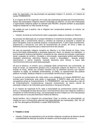 306
poder de negociação e de argumentação da população indígena. É, portanto, um impacto de
caráter PERMANENTE.
É um impacto de ALTA magnitude, em função das expectativas geradas pelo Empreendimento.
Apesar das associações indígenas estarem localizadas em Altamira, os ecos das mobilizações
e organizações indígenas podem se estender pela REGIÃO, atingindo também as populações
indígenas residentes na Volta Grande do Xingu.
Na medida em que é positivo, não é mitigável nem compensável podendo, no entanto, ser
potencializado.
• Impacto: Aumento do conhecimento sobre a população indígena moradora em Altamira
No processo de elaboração de um projeto hidrelétrico é inicialmente levantado, sistematizado e
analisado todo o conhecimento técnico e científico de interesse já produzido a respeito da
bacia hidrográfica onde se pretende localizar o Empreendimento. A partir deste levantamento,
programa-se e executa-se uma série de levantamentos de campo, de forma a obter os
elementos técnicos requeridos para o desenvolvimento dos estudos.
No caso da população indígena moradora em Altamira e na Volta Grande do Xingu, havia
pouca informação sistematizada e atualizada disponível. Assim, os estudos ora realizados - e
que abrangeram dinâmica demográfica, condições de vida, sistemas de produção, organização
social, ocupação do território, circulação e comunicação, organização político-administrativa,
atividades econômicas, patrimônio histórico, cultural e arqueológico - deverão ampliar
sobremaneira o acervo existente, trazendo elementos para reforçar a busca pelo
reconhecimento étnico por parte desta população.
Há que se observar, no entanto, que a ampliação deste conhecimento vem aumentando, ao
longo do tempo, as expectativas geradas junto à população indígena de Altamira e da Volta
Grande do Xingu, devido aos contatos mantidos com os diferentes técnicos que realizam
trabalhos na região, as entidades ambientalistas, as ONGs, os representantes dos poderes
públicos municipal, estadual e federal e a comunidade científica local e regional.
O aumento do conhecimento dos índios sobre a sua realidade é um impacto BENÉFICO, que
contribui para fundamentar suas ações e organização. É DIRETO dado que ocorre como
conseqüência direta do Empreendimento. E é PERMANENTE, visto que transcende a vida útil
do Empreendimento, incorporando-se, enquanto conhecimento, ao acervo cultural da
população indígena e de instituições governamentais e não governamentais.
É um impacto de magnitude ALTA, dada a precariedade do conhecimento anterior sobre o
tema e a necessidade de base técnica para o reconhecimento étnico dos indígenas citadinos e
moradores na Volta Grande do Xingu, via incorporação da etnia indígena ao nome das pessoas
processo este em curso pela Defensoria Pública de Altamira.
Sendo benéfico, não é mitigável nem compensável. Pode, no entanto, ser potencializado, na
medida em que o conhecimento adquirido seja disponibilizado aos interessados. (EIA, Vol. 29,
p. 69) Tem abrangência REGIONAL e caráter IRREVERSÍVEL.
Tema
4 - Trabalho e renda
• Impacto: Criação de expectativas junto às famílias indígenas moradoras de Altamira devido
à possibilidade de obtenção de postos de trabalho e de dinamização da economia
 