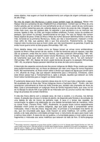 28
esses objetos, mas sugere um local de abastecimento com artigos de origem civilizada a partir
do alto Xingu.
No mito da origem dos Mundurucu o peixe ocupa também lugar de destaque. Nesse mito
Xipaya nota-se a presença do jeju (Hoplerythrinus unitaeniatus). Contam que os filhos de uma
mulher grávida, por ter comido um ovo semelhante ao de um mutum, saíam de seu ventre para
caçar ou colher castanhas para ela, voltando depois ao interior do corpo da mãe. Intrigado, seu
irmão mais novo, que não gostava dela, foi espreitar o que acontecia e viu os meninos nas
árvores, ligados à mãe, no chão, por longos cordões umbilicais. Furioso, cortou os cordões em
pedaços, que caíram no córrego, transformando-se em jejus. Por isso os Xipaya não comem
dessa espécie de peixe. Então os filhos e filhas da mulher deixaram definitivamente o ventre da
mãe, tornando-se os primeiros Mundurucu. Estes, por não o reconhecerem, mataram o irmão
mais velho da mãe, que gostava dela e que fora procurá-la. Posteriormente, os Xipaya
mataram dois mundurucus que os foram visitar, por não reconhecerem os parentes. A partir de
então houve guerra entre os dois grupos (Nimuendaju 1981: 44).
Outro detalhe desse mito mostra como os Xipaya tomam as armas como emblemáticas:
quando os filhos e filhas saíram de seu ventre, a mãe fez bordunas para os rapazes, mas eles
não as quiseram; então lhes fez arcos e flechas, que eles aceitaram (Nimuendaju 1981: 44).
Desse modo os Xipaya comparam esses futuros Mundurucu com os Kayapó, a que chamam
de tukamamai (que quer dizer "os sem arco", ou de pakíridai, isto é, "os com borduna"
(Nimuendaju 1981: 45). Apesar de terem usado bordunas de guerra no passado (Nimuendaju
1981: 45), os próprios Xipaya parecem identificar-se antes de tudo como arqueiros.
A descrição dos aspectos socioculturais dos povos indígenas do Médio Xingu revela que nessa
área predominantemente tupi, os Arara se destacam por falar uma língua do tronco lingüístico
Karib. Até recentemente, os Arara viviam sobre o divisor que separa as águas que correm para
o Iriri, afluente do Xingu, das que descem diretamente para o Amazonas. Entretanto, sobre
esse divisor passa hoje a Transamazônica e, após a atração, aqueles que estavam ao norte
foram todos transferidos para a margem sul desta rodovia.
É justamente desse povo Arara originário dessa área do rio Iriri que trata a descrição a seguir.
Na atualidade são os Arara das Terras Indígenas Arara e Cachoeira Seca9
. Porém, não vem
caracterizar culturalmente os Arara da Volta Grande que, também são chamados de Arara do
Maia. Esse é provavelmente um subgrupo Arara de família lingüística Karib, que viveu na foz
do rio Bacajá no século XIX e que pode ter se misturado com os Juruna e outros não índios ao
longo do processo de contato interétnico.
A vida dos Arara alterna com a estação seca, de maio a outubro, e a chuvosa, nos demais
meses. A estação das chuvas é o tempo do plantio, da dispersão pela floresta e da extração de
uma bebida do alto do tronco da palmeira inajá. A seca é o tempo das caçadas, da
concentração na aldeia e da elaboração de uma bebida fermentada feita de mandioca, milho
ou outras frutas. (Teixeira Pinto, 1997). Atualmente, os grupos locais outrora espacialmente
afastados vivem juntos em postos indígenas, algo que pode ajudar a compreender certas
instituições, mitos e ritos dos Arara. Segundo eles, no princípio a humanidade vivia dentro do
céu, que era circundado pela água, onde ficavam os seres maléficos. Um conflito, porém
eclodiu e de nada adiantou a divindade principal tocar o instrumento de sopro para trazer tudo
à calma e boa ordem. A casca do céu se quebrou, a humanidade passou a viver sobre os seus
fragmentos e misturada aos seres maléficos que estavam do lado de fora. O bicho-preguiça
9
Nimuendaju menciona a dispersão do grupo Arara quando a aldeia no rio Iriri foi atacada pelos Kayapó-Gorotire em 1918. No
mesmo relato conta que em 1934 este território foi tomado pelos Kayapó-Gorotire, obrigando os Kuruaya a se espalharem: “alguns
seguiram para o Tapajós, outros se dispersaram ao longo do rio Iriri e outros tantos se juntaram aos poucos Xipaia que viviam
perto do Gorgulho do Barbado” (Nimuendaju 1940)
 