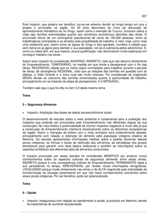 307
Este impacto, que poderia ser benéfico, tornou-se adverso devido ao longo tempo em que o
projeto é anunciado na região. Os 20 anos decorridos do início da discussão de
aproveitamento hidrelétrico do rio Xingu, assim como o exemplo de Tucuruí, tornaram cética a
visão das famílias entrevistadas quanto aos benefícios econômicos advindos das obras. O
anunciado afluxo de um contingente populacional de cerca de 100.000 pessoas, entre os
trabalhadores contratados e os atraídos pela possibilidade de trabalho, é visto, hoje, como mais
uma avalanche que, assim como as águas do Xingu e dos igarapés, inundará a cidade que,
sem estrutura já agora para atender a sua população, ver-se-á submersa pelos adventícios. E,
como os índios têm, em sua maioria, pouca qualificação, não demonstram muita esperança em
conseguir trabalho nas obras.
Assim esse impacto foi considerado ADVERSO, INDIRETO, visto que não decorre diretamente
do Empreendimento, TEMPORÁRIO, na medida em que tende a desaparecer com o fim das
obras, REVERSÍVEL desde que os índios sejam contratados para trabalhar durante o período
de obras, de abrangência REGIONAL, visto que as relações das famílias em questão com as
aldeias, a Volta Grande e a zona rural são muito intensas. Foi considerado de magnitude
MÉDIA devido ao ceticismo das famílias entrevistadas quanto à oportunidade de trabalho,
principalmente em se tratando da etapa de planejamento. E é MITIGÁVEL.
Também vale aqui o que foi dito no item 3.2 deste mesmo tema.
Tema
5 – Segurança Alimentar
• Impacto: Ampliação das bases de dados socioeconômicos locais
O desenvolvimento de estudos sobre o meio ambiente é fundamental para a avaliação dos
impactos que poderão ser provocados pelo Empreendimento nas diferentes etapas de sua
construção. No meio biótico a potencialidade de ocorrer impactos negativos é muito alta já que
a construção do Empreendimento interferirá drasticamente sobre os diferentes ecossistemas
da região. Assim a interação do biótico com o meio antrópico será evidentemente afetada,
principalmente com relação à obtenção do alimento pela população indígena citadina de
Altamira. Os estudos apresentarão informações inéditas sobre o padrão alimentar desses
povos indígenas, as formas e locais de obtenção dos alimentos, as estratégias dos grupos
domésticos para garantir uma dieta básica tradicional e também as informações sobre os
aspectos simbólicos dos diferentes tipos de alimentos consumidos.
O impacto provocado por esses estudos foi considerado BENÉFICO por produzir novos
conhecimentos sobre os aspectos culturais da segurança alimentar entre essas etnias;
INDIRETO porque é uma conseqüência indireta do Empreendimento; PERMANENTE dada a
sua persistência no tempo; IRREVERSÍVEL por revelar novas informações etnográficas;
LOCALIZADO porque incide diretamente nas etnias e de ALTA magnitude pela intensidade de
transformação da situação preexistente em que não havia conhecimentos suficientes sobre
esses povos indígenas. Por ser benéfico, pode ser potencializado.
Tema
6 – Saúde
• Impacto: Insegurança com relação ao atendimento à saúde, já precário em Altamira, devido
às expectativas de aumento da população
 