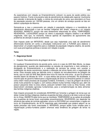 308
As expectativas com relação ao Empreendimento colocam na pauta da saúde pública seu
passivo histórico. Frente à já precária rede de atendimento da cidade-pólo regional, insuficiente
para atender à demanda da região, a notícia da construção da usina, que acarretará um fluxo
de população previsto em 100.000 pessoas, cria um cenário de ameaça quando se fala em
dobrar a população de Altamira.
Somando-se a isso o preconceito em relação à população indígena e a inexistência do
atendimento diferenciado a que as famílias indígenas têm direito, chega-se a um impacto
ADVERSO, INDIRETO, porque não está diretamente relacionado às obras, TEMPORÁRIO,
REVERSÍVEL, LOCALIZADO porque se refere à população indígena citadina e de MÉDIA
magnitude, visto que, no momento, trata-se apenas de expectativa de agravamento dos
problemas de atenção à saúde já existentes.
Este impacto pode ser MITIGÁVEL desde que seja implantada uma rede de atendimento
diferenciada levando em conta a articulação institucional com a FUNASA para elaborar e
desenvolver um projeto específico para a realidade da população indígena citadina, de acordo
com suas prerrogativas políticas e sociais com relação à saúde.
Tema
7 – Segurança Social
• Impacto: Recrudescimento da grilagem de terras
Em qualquer Empreendimento de grande porte, como é o caso do AHE Belo Monte, na etapa
de planejamento, quando são desenvolvidos os estudos de engenharia e meio ambiente, a
divulgação do Empreendimento e a realização de serviços de campo vem suscitar a
mobilização de atores econômicos visando a obtenção de lucros fáceis com a negociação de
terras. Essa situação pode ser definida como o impacto do recrudescimento da grilagem de
terras, que no caso do AHE Belo Monte teve início há mais de vinte anos - já que os primeiros
estudos datam da década de 1970 - e cujos efeitos são poucos conhecidos. Na atualidade, a
recente ação do governo federal para a regularização de terras na Amazônia parece vir colocar
certa ordem nesse processo de ocupação fundiária. Entretanto, o risco da grilagem de terras é
ainda muito presente na região e, com certeza afetará muitas famílias indígenas que, além de
possuir pequenos lotes na área urbana, possuem também lotes rurais ou ilhas fluviais, onde
desenvolvem atividades agrícolas fundamentais, para a complementação da dieta alimentar
das famílias indígenas citadinas.
Este impacto provocado foi considerado ADVERSO por fomentar a grilagem de terras que vai
afetar muitas famílias indígenas citadinas ocupantes de lotes urbanos e de lotes rurais ao longo
do rio Xingu; INDIRETO pela forma que se manifesta; TEMPORÁRIO se as ações de proteção
aos ocupantes de terras foram executadas preventivamente; REVERSÍVEL por depender da
eficiência das ações de controle aplicadas; ocorre no ENTORNO por comprometer a região em
torno do Empreendimento; de ALTA magnitude pela intensidade que poderá adquirir se as
ações previstas não forem executadas e, MITIGÁVEL porque ações muito simples para a
regularização jurídico–fundiária podem amenizar essa tendência de grilagem de terras na
região.
 