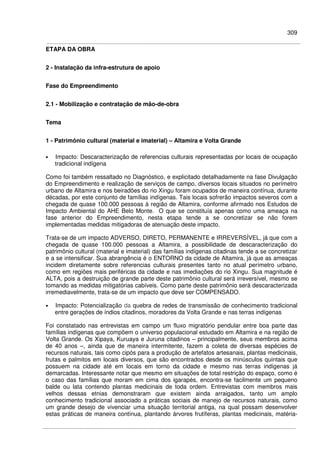 309
ETAPA DA OBRA
2 - Instalação da infra-estrutura de apoio
Fase do Empreendimento
2.1 - Mobilização e contratação de mão-de-obra
Tema
1 - Patrimônio cultural (material e imaterial) – Altamira e Volta Grande
• Impacto: Descaracterização de referencias culturais representadas por locais de ocupação
tradicional indígena
Como foi também ressaltado no Diagnóstico, e explicitado detalhadamente na fase Divulgação
do Empreendimento e realização de serviços de campo, diversos locais situados no perímetro
urbano de Altamira e nos beiradões do rio Xingu foram ocupados de maneira contínua, durante
décadas, por este conjunto de famílias indígenas. Tais locais sofrerão impactos severos com a
chegada de quase 100.000 pessoas à região de Altamira, conforme afirmado nos Estudos de
Impacto Ambiental do AHE Belo Monte. O que se constituía apenas como uma ameaça na
fase anterior do Empreendimento, nesta etapa tende a se concretizar se não forem
implementadas medidas mitigadoras de atenuação deste impacto.
Trata-se de um impacto ADVERSO, DIRETO, PERMANENTE e IRREVERSÍVEL, já que com a
chegada de quase 100.000 pessoas a Altamira, a possibilidade de descaracterização do
patrimônio cultural (material e imaterial) das famílias indígenas citadinas tende a se concretizar
e a se intensificar. Sua abrangência é o ENTORNO da cidade de Altamira, já que as ameaças
incidem diretamente sobre referencias culturais presentes tanto no atual perímetro urbano,
como em regiões mais periféricas da cidade e nas imediações do rio Xingu. Sua magnitude é
ALTA, pois a destruição de grande parte deste patrimônio cultural será irreversível, mesmo se
tomando as medidas mitigatórias cabíveis. Como parte deste patrimônio será descaracterizada
irremediavelmente, trata-se de um impacto que deve ser COMPENSADO.
• Impacto: Potencialização da quebra de redes de transmissão de conhecimento tradicional
entre gerações de índios citadinos, moradores da Volta Grande e nas terras indígenas
Foi constatado nas entrevistas em campo um fluxo migratório pendular entre boa parte das
famílias indígenas que compõem o universo populacional estudado em Altamira e na região de
Volta Grande. Os Xipaya, Kuruaya e Juruna citadinos – principalmente, seus membros acima
de 40 anos –, ainda que de maneira intermitente, fazem a coleta de diversas espécies de
recursos naturais, tais como cipós para a produção de artefatos artesanais, plantas medicinais,
frutas e palmitos em locais diversos, que são encontrados desde os minúsculos quintais que
possuem na cidade até em locais em torno da cidade e mesmo nas terras indígenas já
demarcadas. Interessante notar que mesmo em situações de total restrição do espaço, como é
o caso das famílias que moram em cima dos igarapés, encontra-se facilmente um pequeno
balde ou lata contendo plantas medicinais de toda ordem. Entrevistas com membros mais
velhos dessas etnias demonstraram que existem ainda arraigados, tanto um amplo
conhecimento tradicional associado a práticas sociais de manejo de recursos naturais, como
um grande desejo de vivenciar uma situação territorial antiga, na qual possam desenvolver
estas práticas de maneira contínua, plantando árvores frutíferas, plantas medicinais, matéria-
 