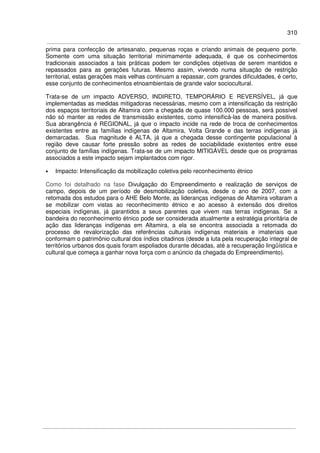 310
prima para confecção de artesanato, pequenas roças e criando animais de pequeno porte.
Somente com uma situação territorial minimamente adequada, é que os conhecimentos
tradicionais associados a tais práticas podem ter condições objetivas de serem mantidos e
repassados para as gerações futuras. Mesmo assim, vivendo numa situação de restrição
territorial, estas gerações mais velhas continuam a repassar, com grandes dificuldades, é certo,
esse conjunto de conhecimentos etnoambientais de grande valor sociocultural.
Trata-se de um impacto ADVERSO, INDIRETO, TEMPORÁRIO E REVERSÍVEL, já que
implementadas as medidas mitigadoras necessárias, mesmo com a intensificação da restrição
dos espaços territoriais de Altamira com a chegada de quase 100.000 pessoas, será possível
não só manter as redes de transmissão existentes, como intensificá-las de maneira positiva.
Sua abrangência é REGIONAL, já que o impacto incide na rede de troca de conhecimentos
existentes entre as famílias indígenas de Altamira, Volta Grande e das terras indígenas já
demarcadas. Sua magnitude é ALTA, já que a chegada desse contingente populacional à
região deve causar forte pressão sobre as redes de sociabilidade existentes entre esse
conjunto de famílias indígenas. Trata-se de um impacto MITIGÁVEL desde que os programas
associados a este impacto sejam implantados com rigor.
• Impacto: Intensificação da mobilização coletiva pelo reconhecimento étnico
Como foi detalhado na fase Divulgação do Empreendimento e realização de serviços de
campo, depois de um período de desmobilização coletiva, desde o ano de 2007, com a
retomada dos estudos para o AHE Belo Monte, as lideranças indígenas de Altamira voltaram a
se mobilizar com vistas ao reconhecimento étnico e ao acesso à extensão dos direitos
especiais indígenas, já garantidos a seus parentes que vivem nas terras indígenas. Se a
bandeira do reconhecimento étnico pode ser considerada atualmente a estratégia prioritária de
ação das lideranças indígenas em Altamira, a ela se encontra associada a retomada do
processo de revalorização das referências culturais indígenas materiais e imateriais que
conformam o patrimônio cultural dos índios citadinos (desde a luta pela recuperação integral de
territórios urbanos dos quais foram espoliados durante décadas, até a recuperação lingüística e
cultural que começa a ganhar nova força com o anúncio da chegada do Empreendimento).
 