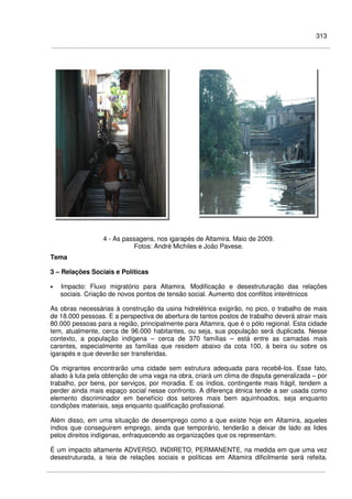 313
4 - As passagens, nos igarapés de Altamira. Maio de 2009.
Fotos: André Michiles e João Pavese.
Tema
3 – Relações Sociais e Políticas
• Impacto: Fluxo migratório para Altamira. Modificação e desestruturação das relações
sociais. Criação de novos pontos de tensão social. Aumento dos conflitos interétnicos
As obras necessárias à construção da usina hidrelétrica exigirão, no pico, o trabalho de mais
de 18.000 pessoas. E a perspectiva de abertura de tantos postos de trabalho deverá atrair mais
80.000 pessoas para a região, principalmente para Altamira, que é o pólo regional. Esta cidade
tem, atualmente, cerca de 96.000 habitantes, ou seja, sua população será duplicada. Nesse
contexto, a população indígena – cerca de 370 famílias – está entre as camadas mais
carentes, especialmente as famílias que residem abaixo da cota 100, à beira ou sobre os
igarapés e que deverão ser transferidas.
Os migrantes encontrarão uma cidade sem estrutura adequada para recebê-los. Esse fato,
aliado à luta pela obtenção de uma vaga na obra, criará um clima de disputa generalizada – por
trabalho, por bens, por serviços, por moradia. E os índios, contingente mais frágil, tendem a
perder ainda mais espaço social nesse confronto. A diferença étnica tende a ser usada como
elemento discriminador em benefício dos setores mais bem aquinhoados, seja enquanto
condições materiais, seja enquanto qualificação profissional.
Além disso, em uma situação de desemprego como a que existe hoje em Altamira, aqueles
índios que conseguirem emprego, ainda que temporário, tenderão a deixar de lado as lides
pelos direitos indígenas, enfraquecendo as organizações que os representam.
É um impacto altamente ADVERSO, INDIRETO, PERMANENTE, na medida em que uma vez
desestruturada, a teia de relações sociais e políticas em Altamira dificilmente será refeita.
 