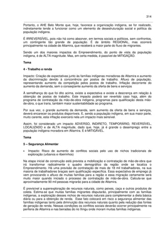 314
Portanto, o AHE Belo Monte que, hoje, favorece a organização indígena, se for realizado,
indiretamente tende a funcionar como um elemento de desestruturação social e política da
população indígena.
É IRREVERSÍVEL, pois não há como absorver, em termos sociais e políticos, sem confrontos,
um contingente tão grande de população. É de âmbito REGIONAL, mas ocorrerá
principalmente na cidade de Altamira, que receberá a maior parte do fluxo de migrantes.
Sendo um dos maiores impactos do Empreendimento, do ponto de vista da população
indígena, é de ALTA magnitude. Mas, em certa medida, é passível de MITIGAÇÃO.
Tema
4 - Trabalho e renda
Impacto: Criação de expectativas junto às famílias indígenas moradoras de Altamira e aumento
da discriminação devido à concorrência por postos de trabalho. Afluxo de população,
representando aumento da competição pelos postos de trabalho. Inflação decorrente do
aumento da demanda, sem o conseqüente aumento da oferta de bens e serviços
À semelhança do que foi dito acima, existe a expectativa e existe a descrença em relação à
obtenção de postos de trabalho. Este impacto poderá ser revertido caso haja, além do
programa de contratação da mão-de-obra indígena, programas para qualificação desta mão-
de-obra, o que traria, também maior sustentabilidade ao programa.
Por sua vez, o grande aumento da demanda, sem aumento da oferta de bens e serviços,
deverá encarecer os produtos disponíveis. E, sendo a população indígena, em sua maior parte,
muito carente, esta inflação exercerá nela um impacto mais sensível.
Assim, foi considerado um impacto ADVERSO, INDIRETO, TEMPORÁRIO, REVERSÍVEL,
LOCALIZADO e de ALTA magnitude, dado que, hoje, já é grande o desemprego entre a
população indígena moradora em Altamira. E é MITIGÁVEL.
Tema
5 – Segurança Alimentar
• Impacto: Risco de aumento de conflitos sociais pelo uso de nichos tradicionais de
exploração (urbanos e ribeirinhos)
Na etapa inicial de construção está prevista a mobilização e contratação de mão-de-obra que
irá transformar radicalmente o quadro demográfico da região onde se localiza o
Empreendimento. Há uma previsão de contratação de mais de 18 mil trabalhadores, na sua
maioria de trabalhadores braçais sem qualificação específica. Essa expectativa de emprego já
vem provocando o afluxo de muitas famílias para a região e essa migração certamente será
muito maior quando iniciado o processo de contratação de mão-de-obra. Calcula-se que
aproximadamente 90 mil pessoas migrarão para a cidade de Altamira.
É previsível a superexploração de recursos naturais, como peixes, caça e outros produtos de
coleta. Estima-se que muitas famílias migrantes disputarão, principalmente com as famílias
indígenas, a exploração desses nichos de recursos naturais para complementar a dieta básica
diária ou para a obtenção de renda. Esse fato colocará em risco a segurança alimentar das
famílias indígenas tanto pela diminuição dos recursos naturais quanto pela redução das fontes
de geração de renda. Nessas condições os conflitos sociais deverão ocorrer principalmente na
periferia de Altamira e nas beiradas do rio Xingu onde moram muitas famílias indígenas.
 