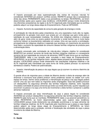 315
O impacto provocado por essa superexploração dos nichos de recursos naturais foi
considerado ADVERSO por produzir conflitos sociais; INDIRETO porque não é conseqüência
direta das obras; PERMANENTE dada a sua persistência no tempo; REVERSÍVEL, se forem
desenvolvidas ações para superar essa tendência; LOCALIZADO porque incide diretamente
nos diferentes ecossistemas da região e de ALTA magnitude pela intensidade que os conflitos
poderão adquirir ao longo dessa etapa do Empreendimento. Pode ser MITIGADO.
• Impacto: Aumento da capacidade de consumo pela geração de emprego e renda
A contratação de mão-de-obra pelas empreiteiras cria uma expectativa muito alta na região,
principalmente na geração mais jovem que anseia por um emprego que gere renda para a
satisfação de suas necessidades imediatas. No âmbito dos indígenas citadinos o emprego
além de gerar renda entre os jovens poderá incrementar a renda familiar que é muito baixa
conforme indicam os levantamento realizados em campo. Uma vez que ocorra a contratação,
principalmente de indígenas citadinos é esperado que aconteça um crescimento da economia
local dado o aumento da capacidade de consumo dessas famílias indígenas de produtos para
a alimentação diária.
O impacto provocado pela contratação de mão-de-obra indígena citadina foi considerado
BENÉFICO por produzir aumento da renda das famílias indígenas citadinas e o conseqüente
aumento de sua capacidade de consumo de alimentos; DIRETO pela forma que se manifesta;
TEMPORÁRIO, dada a sua duração estar vinculada a essa etapa do Empreendimento;
REVERSÍVEL se as famílias indígenas forem alijadas desse processo de contratação de mão-
de-obra; LOCALIZADO porque incide diretamente nas populações indígenas citadinas e de
ALTA magnitude pela intensidade que essa forma de renda poderá provocar na economia
doméstica e citadina. Poderá ser potencializado.
• Impacto: intensificação da pesca e da caça ilegais que já ocorrem no entorno ribeirinho de
Altamira
O grande afluxo de migrantes para a cidade de Altamira devido à oferta de emprego além de
dinamizar a economia local poderá produzir vários problemas sociais na cidade num curto
espaço de tempo. Dentre vários problemas a intensificação da pesca e da caça ilegais poderá
ocorrer uma vez que nem todos os migrantes serão empregados. Esse fato poderá provocar
um desequilíbrio na segurança alimentar das famílias indígenas citadinas, tanto naquelas
vinculadas à atividade de pesca comercial que terão sua renda diminuída, quanto naquelas que
encontram na pesca e na caça uma forma de incrementar a dieta familiar e preservar o padrão
alimentar tradicional.
O impacto provocado por essa intensificação da caça e pesca ilegais foi considerado
ADVERSO por produzir desequilíbrio na segurança alimentar das famílias indígenas citadinas;
INDIRETO pela forma que se manifesta; PERMANENTE dada a sua possível persistência no
tempo; REVERSÍVEL se forem desenvolvidas ações para superar essa tendência;
LOCALIZADO porque incide diretamente nas atividades econômicas e na base alimentar de
famílias indígenas citadinas; de ALTA magnitude pela importância que a pesca e caça ilegais
poderá adquirir ao longo dessa etapa do Empreendimento e MITIGÁVEL se forem
desenvolvidas ações para a proteção, controle e fiscalização das atividades de caça e pesca
no entorno da cidade de Altamira.
Tema
6 – Saúde
 